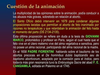 CCuueessttiióónn ddee llaa aanniimmaacciióónn 
 LLaa mmuullttiipplliicciiddaadd ddee llaass ooppiinniioonneess ssoobbrree llaa aanniimmaacciióónn,, ppooddííaa ccoonndduucciirr aa 
llooss aabbuussooss mmááss ggrraavveess,, ssoobbrreettooddoo eenn rreellaacciióónn aall aabboorrttoo.. 
 EEll SSaannttoo OOffiicciioo ddeebbiióó iinntteerrvveenniirr eenn 11667799 ppaarraa ccoonnddeennaarr aallgguunnaass 
pprrooppoossiicciioonneess llaaxxiissttaass qquuee ppeerrmmiittííaann eell aabboorrttoo ddee ffeettoo iinnaanniimmaaddoo ppoorr 
rraazzoonneess nnoo tteerraappééuuttiiccaass yy qquuee rreettaarrddaabbaann llaa aanniimmaacciióónn ddeell ffeettoo hhaassttaa 
eell mmoommeennttoo ddeell ppaarrttoo ((DDSS 22113344--22113355)).. 
 EEssttaa úúllllttiimmaa pprrooppoossiicciióónn ssee rreeffiieerree ssiinn dduuddaa aa llaa tteessiiss ddee GGIIOOVVAANNNNII 
MMAARRCCOO,, pprroottoommééddiiccoo yy pprrooffeessoorr eenn PPaarriiss,, sseeggúúnn eell ccuuaall hhaassttaa qquuee eell 
ffeettoo vviivvee eenn eell úútteerroo mmaatteerrnnoo vviivvee ddeell aallmmaa vveeggeettaattiivvaa ee sseennssiittiivvaa,, ppeerroo 
nnoo ppoosseeee uunn aallmmaa rraacciioonnaall,, ppaarrttiicciippaannddoo ddeell aallmmaa rraacciioonnaall ddee llaa mmaaddrree.. 
 EEnn eell 11665588 PPAADDRREE FFIIOORREENNTTIINNII hhaabbllaannddoo ssoobbrree eell bbaauuttiissmmoo ddee llooss 
aabboorrttooss pprreeccoocceess eenn eell DDee hhoommiinniibbuuss dduubbiiiiss bbaappttiizzaannddiiss sseeuu ddee 
bbaappttiissmmoo aabboorrttiivvoorruumm,, aacceeppttaaddoo ppoorr llaa ccoommiissiióónn ppaarraa eell IInnddiiccee,, ppeerroo 
ttooddaavvííaa mmááss ggrraann rreessoonnaanncciiaa ttuuvvoo llaa EEmmbbrryyoollooggiiaa SSaaccrraa ddeell aabbaadd FF.. EE.. 
CCAANNGGIIAAMMIILLAA,, eeddiittaaddaa eenn PPaalleerrmmoo eenn eell 11774455.. 
 