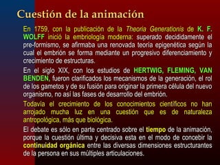 CCuueessttiióónn ddee llaa aanniimmaacciióónn 
 EEnn 11775599,, ccoonn llaa ppuubblliiccaacciióónn ddee llaa TThheeoorriiaa GGeenneerraattiioonniiss ddee KK.. FF.. 
WWOOLLFFFF iinniicciióó llaa eemmbbrriioollooggííaa mmooddeerrnnaa:: ssuuppeerraaddoo ddeecciiddiiddaammeennttee eell 
pprree--ffoorrmmiissmmoo,, ssee aaffiirrmmaabbaa uunnaa rreennoovvaaddaa tteeoorrííaa eeppiiggeennééttiiccaa sseeggúúnn llaa 
ccuuaall eell eemmbbrriióónn ssee ffoorrmmaa mmeeddiiaannttee uunn pprrooggrreessiivvoo ddiiffeerreenncciiaammiieennttoo yy 
ccrreecciimmiieennttoo ddee eessttrruuccttuurraass.. 
 EEnn eell ssiigglloo XXIIXX,, ccoonn llooss eessttuuddiiooss ddee HHEERRTTWWIIGG,, FFLLEEMMIINNGG,, VVAANN 
BBEENNDDEENN,, ffuueerroonn ccllaarriiffiiccaaddooss llooss mmeeccaanniissmmooss ddee llaa ggeenneerraacciióónn,, eell rrooll 
ddee llooss ggaammeettooss yy ddee ssuu ffuussiióónn ppaarraa oorriiggiinnaarr llaa pprriimmeerraa ccéélluullaa ddeell nnuueevvoo 
oorrggaanniissmmoo,, nnoo aassíí llaass ffaasseess ddee ddeessaarrrroolllloo ddeell eemmbbrriióónn.. 
 TTooddaavvííaa eell ccrreecciimmiieennttoo ddee llooss ccoonnoocciimmiieennttooss cciieennttííffiiccooss nnoo hhaann 
aarrrroojjaaddoo mmuucchhaa lluuzz eenn uunnaa ccuueessttiióónn qquuee eess ddee nnaattuurraalleezzaa 
aannttrrooppoollóóggiiccaa,, mmááss qquuee bbiioollóóggiiccaa.. 
 EEll ddeebbaattee eess ssóólloo eenn ppaarrttee cceennttrraaddoo ssoobbrree eell ttiieemmppoo ddee llaa aanniimmaacciióónn,, 
ppoorrqquuee llaa ccuueessttiióónn úúllttiimmaa yy ddeecciissiivvaa eessttaa eenn eell mmooddoo ddee ccoonncceebbiirr llaa 
ccoonnttiinnuuiiddaadd oorrggáánniiccaa eennttrree llaass ddiivveerrssaass ddiimmeennssiioonneess eessttrruuccttuurraanntteess 
ddee llaa ppeerrssoonnaa eenn ssuuss mmúúllttiipplleess aarrttiiccuullaacciioonneess.. 
 