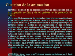 CCuueessttiióónn ddee llaa aanniimmaacciióónn 
 TToommaannddoo ddiissttaanncciiaa ddee llaass ppoossiicciioonneess eexxttrreemmaass,, aassíí ssee ppuueeddee eexxppllccaarr 
llaa ccooooppeerraacciióónn ddee DDiiooss yy ddee llooss ggeenniittoorreess eenn llaa ggeenneerraacciióónn ddeell 
hhoommbbrree:: 
«EEnn eell ccaassoo [[ddee llaa ggeenneerraacciióónn ddeell hhoommbbrree]] nnoo bbaassttaa eell ccoonnccuurrssoo oorrddiinnaarriioo ccoonn 
eell ccuuaall DDiiooss ccooooppeerraa ccoonn ttooddaa aaccttiivviiddaadd ccrreeaattuurraall,, nnii ssee ppuueeddee ppeennssaarr qquuee DDiiooss 
ccrreeee eell aallmmaa ddee llaa nnaaddaa yy ddeessppuuééss llaa iinnffuunnddaa eenn eell ccuueerrppoo pprreeppaarraaddoo ppoorr llooss 
ggeenniittoorreess.. SSiieennddoo eell hhoommbbrree nnoo uunn ccoonngglloommeerraaddoo ddee ddooss ssuussttaanncciiaass 
ccoommpplleettaass ssiinnoo uunn úúnniiccoo ssuujjeettoo eennccaarrnnaaddoo,, DDiiooss nnoo ssee lliimmiittaa aa ddaarr uunn iimmppuullssoo 
aa uunn sseerr iinnffeerriioorr,, ppaarraa pprroodduucciirr uunnoo ssuuppeerriioorr,, ssiinnoo qquuee eenn ccuuaannttoo ccaauussaa 
pprriinncciippaall ssee ssiirrvvee ddee eessoo ccoommoo ddee iinnssttrruummeennttoo,, eenn mmooddoo qquuee llaa nnuueevvaa ppeerrssoonnaa 
hhuummaannaa eess ffrruuttoo ddee llaa aacccciióónn iinnmmeeddiiaattaa ddee DDiiooss yy ddee llooss ggeenniittoorreess.. EEssttooss llaa 
pprroodduucceenn eenn ccuuaannttoo eess uunnaa ppeerrssoonnaa vviivvaa ccoonn uunnaa ddiimmeennssiióónn ccoorrppoorraall 
((ccuueerrppoo)),, DDiiooss llaa pprroodduuccee ccoommoo ppeerrssoonnaa ccoonn uunnaa ddiimmeennssiióónn eessppiirriittuuaall ((aallmmaa)).. 
EEll ccoonnccuurrssoo ddee DDiiooss aall rreessppeeccttoo ddeell aallmmaa eess pprrooppiiaammeennttee ccrreeaattiivvoo yy ssee 
ddiissttiinngguuee sseeaa ddee aaqquueell oorrddiinnaarriioo ccoonn eell ccuuaall hhaaccee pprroodduucciirr aa ttooddoo sseerr eeffeeccttooss aa 
eellllooss ccoonnnnaattuurraalleess,, sseeaa ddeellaa ccrreeaacciióónn pprrooppiiaammeennttee ddiicchhaa ddee ssuussttaanncciiaass 
ccoommpplleettaass,, eenn llaa ccuuaall EEll nnoo ssee ssiirrvvee ddee ccrreeaattuurraa aallgguunnaa».. 
MMAARRRRAANNZZIINNII AA..,, AAnniimmaa ee ccoorrppoo,, iinn AAAAVVVV,, DDiizziioonnaarriioo tteeoollooggiiccoo iinntteerrddiisscciipplliinnaarree,, vvooll.. 11,, CCaassaallee 
MMoonnffeerrrraattoo ((AAll)) 1199777722,, 337755.. 
 