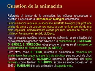 CCuueessttiióónn ddee llaa aanniimmaacciióónn 
 RReeffeerreennttee aall ttiieemmppoo ddee llaa aanniimmaacciióónn,, llooss tteeóóllooggooss rreeccoonndduucceenn llaa 
ccuueessttiióónn aa aaqquueellllaa ddee llaa iinnddiivviidduuaacciióónn bbiioollóóggiiccaa ddeell eemmbbrriióónn.. 
 LLaa hhoommiinniizzaacciióónn rreeqquuiieerree uunn aaddeeccuuaaddoo ssuubbssttrraattoo bbiioollóóggiiccoo yy llaa pprrooffuunnddaa 
uunniiddaadd ddee aallmmaa yy ddee ccuueerrppoo nnooss iinndduuccee aa ccrreeeerr eenn llaa pprreesseenncciiaa ddee uunnaa 
aallmmaa eessppiirriittuuaall,, iinnmmeeddiiaattaammeennttee ccrreeaaddaa ppoorr DDiiooss,, aappeennaass ssee rreeaalliizzaa eell 
mmiinniimmuumm hhuummaannuumm eenn sseennttiiddoo bbiioollóóggiiccoo.. 
 HHooyy llaa eessccuueellaa ggeennééttiiccaa ppiieennssaa qquuee eess ssuuffiicciieennttee llaa ccoonnssttiittuucciióónn ddeell 
nnuueevvoo ppaattrriimmoonniioo ggeennééttiiccoo qquuee aaddvviieennee aa llaa ccoonncceeppcciióónn ((JJ.. TT.. NNOOOONNAANN,, 
GG.. GGRRIISSEEZZ,, EE.. SSGGRREECCCCIIAA));; oottrrooss pprrooppoonneenn qquuee eess eenn eell mmoommeennttoo ddee 
llaa ppeenneettrraacciióónn ddeell eessppeerrmmaattoozzooiiddee ((AA.. SSEERRRRAA)).. 
 PPeerroo oottrrooss,, ccoommoo NN.. FFOORRDD,, rreettaarrddaann llaa aanniimmaacciióónn aall mmoommeennttoo ddeell 
aanniiddaammiieennttoo,, hhaassttaa qquuee aappaarreeccee llaa ssttrriiaa pprriimmiittiivvaa,, ppaarraa nnoo ddeecciirr ddee oottrrooss 
AAuuttoorreess mmooddeerrnnooss:: GG.. BBLLAANNDDIINNOO rreeccllaammaa llaa pprreesseenncciiaa ddeell tteejjiiddoo 
nneerrvviioossoo,, ccoommoo ttaammbbiiéénn BB.. HHÄÄRRIINNGG,, ssii bbiieenn eenn mmooddoo dduuddoossoo,, eenn eell 
11996677 JJ.. MMAARRIITTAAIINN ddiiffeerrííaa llaa aanniimmaacciióónn aall sseegguunnddoo mmeess.. 
 