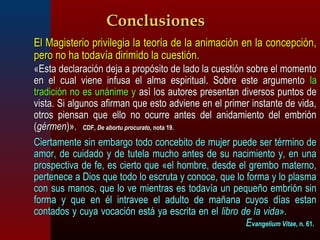 CCoonncclluussiioonneess 
 EEll MMaaggiisstteerriioo pprriivviilleeggiiaa llaa tteeoorrííaa ddee llaa aanniimmaacciióónn eenn llaa ccoonncceeppcciióónn,, 
ppeerroo nnoo hhaa ttooddaavvííaa ddiirriimmiiddoo llaa ccuueessttiióónn.. 
«EEssttaa ddeeccllaarraacciióónn ddeejjaa aa pprrooppóóssiittoo ddee llaaddoo llaa ccuueessttiióónn ssoobbrree eell mmoommeennttoo 
eenn eell ccuuaall vviieennee iinnffuussaa eell aallmmaa eessppiirriittuuaall.. SSoobbrree eessttee aarrgguummeennttoo llaa 
ttrraaddiicciióónn nnoo eess uunnáánniimmee yy aassìì llooss aauuttoorreess pprreesseennttaann ddiivveerrssooss ppuunnttooss ddee 
vviissttaa.. SSii aallgguunnooss aaffiirrmmaann qquuee eessttoo aaddvviieennee eenn eell pprriimmeerr iinnssttaannttee ddee vviiddaa,, 
oottrrooss ppiieennssaann qquuee eelllloo nnoo ooccuurrrree aanntteess ddeell aanniiddaammiieennttoo ddeell eemmbbrriióónn 
((ggéérrmmeenn))».. CCDDFF,, DDee aabboorrttuu pprrooccuurraattoo,, nnoottaa 1199.. 
 CCiieerrttaammeennttee ssiinn eemmbbaarrggoo ttooddoo ccoonncceebbiittoo ddee mmuujjeerr ppuueeddee sseerr ttéérrmmiinnoo ddee 
aammoorr,, ddee ccuuiiddaaddoo yy ddee ttuutteellaa mmuucchhoo aanntteess ddee ssuu nnaacciimmiieennttoo yy,, eenn uunnaa 
pprroossppeeccttiivvaa ddee ffee,, eess cciieerrttoo qquuee «eell hhoommbbrree,, ddeessddee eell ggrreemmbboo mmaatteerrnnoo,, 
ppeerrtteenneeccee aa DDiiooss qquuee ttooddoo lloo eessccrruuttaa yy ccoonnooccee,, qquuee lloo ffoorrmmaa yy lloo ppllaassmmaa 
ccoonn ssuuss mmaannooss,, qquuee lloo vvee mmiieennttrraass eess ttooddaavvííaa uunn ppeeqquueeññoo eemmbbrriióónn ssiinn 
ffoorrmmaa yy qquuee eenn ééll iinnttrraavveeee eell aadduullttoo ddee mmaaññaannaa ccuuyyooss ddííaass eessttaann 
ccoonnttaaddooss yy ccuuyyaa vvooccaacciióónn eessttáá yyaa eessccrriittaa eenn eell lliibbrroo ddee llaa vviiddaa».. 
EEvvaannggeelliiuumm VViittaaee,, nn.. 6611.. 
