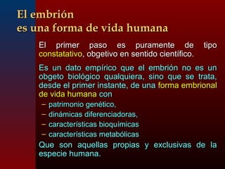 EEll eemmbbrriióónn 
eess uunnaa ffoorrmmaa ddee vviiddaa hhuummaannaa 
EEll pprriimmeerr ppaassoo eess ppuurraammeennttee ddee ttiippoo 
ccoonnssttaattaattiivvoo,, oobbggeettiivvoo eenn sseennttiiddoo cciieennttííffiiccoo.. 
EEss uunn ddaattoo eemmppíírriiccoo qquuee eell eemmbbrriióónn nnoo eess uunn 
oobbggeettoo bbiioollóóggiiccoo qquuaallqquuiieerraa,, ssiinnoo qquuee ssee ttrraattaa,, 
ddeessddee eell pprriimmeerr iinnssttaannttee,, ddee uunnaa ffoorrmmaa eemmbbrriioonnaall 
ddee vviiddaa hhuummaannaa ccoonn 
– ppaattrriimmoonniioo ggeennééttiiccoo,, 
– ddiinnáámmiiccaass ddiiffeerreenncciiaaddoorraass,, 
– ccaarraacctteerrííssttiiccaass bbiiooqquuíímmiiccaass 
– ccaarraacctteerrííssttiiccaass mmeettaabbóólliiccaass 
QQuuee ssoonn aaqquueellllaass pprrooppiiaass yy eexxcclluussiivvaass ddee llaa 
eessppeecciiee hhuummaannaa.. 
 