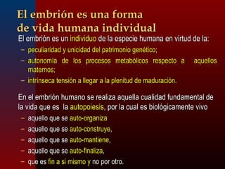 EEll eemmbbrriióónn eess uunnaa ffoorrmmaa 
ddee vviiddaa hhuummaannaa iinnddiivviidduuaall 
EEll eemmbbrriióónn eess uunn iinnddiivviidduuoo ddee llaa eessppeecciiee hhuummaannaa eenn vviirrttuudd ddee llaa:: 
– ppeeccuulliiaarriiddaadd yy uunniicciiddaadd ddeell ppaattrriimmoonniioo ggeennééttiiccoo;; 
– aauuttoonnoommííaa ddee llooss pprroocceessooss mmeettaabbóólliiccooss rreessppeeccttoo aa aaqquueellllooss 
mmaatteerrnnooss;; 
– iinnttrríínnsseeccaa tteennssiióónn aa lllleeggaarr aa llaa pplleenniittuudd ddee mmaadduurraacciióónn.. 
EEnn eell eemmbbrriióónn hhuummaannoo ssee rreeaalliizzaa aaqquueellllaa ccuuaalliiddaadd ffuunnddaammeennttaall ddee 
llaa vviiddaa qquuee eess llaa aauuttooppooiieessiiss,, ppoorr llaa ccuuaall eess bbiioollóóggiiccaammeennttee vviivvoo 
– aaqquueelllloo qquuee ssee aauuttoo--oorrggaanniizzaa 
– aaqquueelllloo qquuee ssee aauuttoo--ccoonnssttrruuyyee,, 
– aaqquueelllloo qquuee ssee aauuttoo--mmaannttiieennee,, 
– aaqquueelllloo qquuee ssee aauuttoo--ffiinnaalliizzaa,, 
– qquuee eess ffiinn aa ssii mmiissmmoo yy nnoo ppoorr oottrroo.. 
 