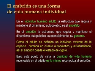 EEll eemmbbrriióónn eess uunnaa ffoorrmmaa 
ddee vviiddaa hhuummaannaa iinnddiivviidduuaall 
EEnn eell iinnddiivviidduuoo hhuummaannoo aadduullttoo llaa eessttrruuccttuurraa qquuee rreegguullaa yy 
mmaannttiieennee eell ddiinnaammiissmmoo aauuttooppooiieettiiccoo eess eell eennccééffaalloo.. 
EEnn eell eemmbbrriióónn llaa eessttrruuccttuurraa qquuee rreegguullaa yy mmaannttiieennee eell 
ddiinnaammiissmmoo aauuttooppooiieettiiccoo eess eesseenncciiaallmmeennttee ssuu ggeennoommaa.. 
CCoommoo eell aadduullttoo eess ddeeffiinniiddoo uunn iinnddiivviidduuoo vviivviieennttee ddee llaa 
eessppeecciiee hhuummaannaa eenn ccuuaannttoo aauuttooppooiieettiiccoo yy aauuttooffiinnaalliizzaaddoo,, 
aassíí eell eemmbbrriióónn ddeessddee eell eessttaaddoo ddee cciiggoottoo.. 
BBaajjoo eessttee ppuunnttoo ddee vviissttaa llaa qquuaalliiddaadd ddee vviiddaa hhuummaannaa 
rreeccoonnoocciiddaa eenn eell aadduullttoo eess llaa mmiissmmaa rreeccoonnoocciiddaa aall eemmbbrriióónn.. 
 