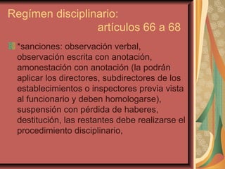 Regímen disciplinario:  artículos 66 a 68 *sanciones: observación verbal, observación escrita con anotación, amonestación con anotación (la podrán aplicar los directores, subdirectores de los establecimientos o inspectores previa vista al funcionario y deben homologarse), suspensión con pérdida de haberes, destitución, las restantes debe realizarse el procedimiento disciplinario,  