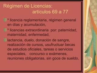 Régimen de Licencias:  artículos 69 a 77 * licencia reglamentaria, régimen general en días y acumulación, * licencias extraordinaria  por: paternidad, maternidad, enfermedad, lactancia, duelo, donación de sangre, realización de cursos, usufructuar becas de estudios oficiales, tareas o servicios especiales,  concurso o exámenes, reuniones obligatorias, sin goce de sueldo,  