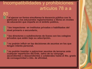 Incompatibilidades y prohibiciones:  artículos 78 a a 80 * el ejercer en forma simultanea la docencia pública con la particular a los educandos reglamentados o libres en niveles de educación que imparte en el ámbito público, * los inspectores  en institutos privados o habilitados del  nivel primario o secundario, * los directores o subdirectores de liceos con los colegios privados que estén bajo su adscripción,  * no podrán influir en las decisiones de asuntos en los que tengan interés personal,  * no podrán tramitar o patrocinar asuntos de terceros ante cualquier repartición del Ente, salvo de su cónyuge, ascendientes o descendientes o colaterales hasta el 4to. grado de consaguinidad o 2do. de afinidad,  