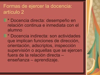 Formas de ejercer la docencia: artículo 2 * Docencia directa: desempeño en relación continua e inmediata con el alumno * Docencia indirecta: son actividades que implican funciones de dirección, orientación, adscriptos, inspección supervisión o aquellas que se ejercen fuera de la relación directa – enseñanza – aprendizaje.  