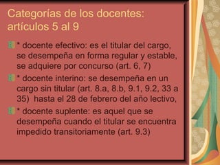 Categorías de los docentes: artículos 5 al 9 * docente efectivo: es el titular del cargo, se desempeña en forma regular y estable, se adquiere por concurso (art. 6, 7) * docente interino: se desempeña en un cargo sin titular (art. 8.a, 8.b, 9.1, 9.2, 33 a 35)  hasta el 28 de febrero del año lectivo,  * docente suplente: es aquel que se desempeña cuando el titular se encuentra impedido transitoriamente (art. 9.3) 