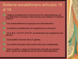 Sistema escalafonario artículos 10 al 14. * sistema escalafonario se forma por los subescalafones de los diferentes Consejos o Direcciones que integran el sistema A.N.E.P. * los subescalafones se agrupan por departamento * el sistema escalafonario de inspectores es nacional * en C.E.S., C.E.T.P. D.F.P.D. se sectorizan por asignatura que ejerzan, * el escalafón docente tiene 7 grados, * se cambia de grado cada cuatro años (por antigüedad) * para acceder a cargos de formación docente se requiere tener  grado de cualquiera de los otros subescalafones,  