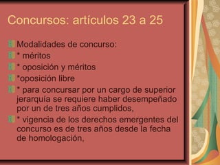 Concursos: artículos 23 a 25 Modalidades de concurso: * méritos * oposición y méritos *oposición libre  * para concursar por un cargo de superior jerarquía se requiere haber desempeñado por un de tres años cumplidos,  * vigencia de los derechos emergentes del concurso es de tres años desde la fecha de homologación,  