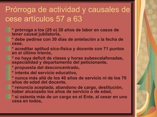 Prórroga de actividad y causales de cese artículos 57 a 63 * prórroga a los (25 o) 30 años de labor en casos de tener causal jubilatoria,  * debe pedirse con 30 días de antelación a la fecha de cese,  * acreditar aptitud sico-física y docente con 71 puntos en el último trienio, * no haya deficit de clases y horas subescalafonadas, especialidad y departamento del peticionante,  * propuesta del desconcentrado, * interés del servicio educativo, * nunca más allá de los 40 años de servicio ni de los 70 años de edad del docente,  * renuncia aceptada, abandono de cargo, destitución, haber alcanzado los años de servicio o de edad, * si ostenta más de un cargo en el Ente, al cesar en uno cesa en todos,  