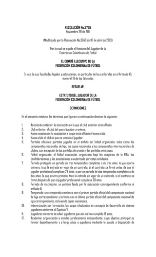 RESOLUCIÓN No.2798
Noviembre 28 de 2011
(Modificado por la Resolución No.3049 del 17 de abril de 2013)
Por la cual se expide el Estatuto del Jugador de la
Federación Colombiana de Fútbol
EL COMITÉ EJECUTIVO DE LA
FEDERACIÓN COLOMBIANA DE FÚTBOL
En uso de sus facultades legales yestatutarias, en particular de las conferidas en el Artículo 43,
numeral 19 de los Estatutos
RESUELVE:
ESTATUTO DEL JUGADOR DE LA
FEDERACIÓN COLOMBIANA DE FÚTBOL
DEFINICIONES
En el presente estatuto, los términos que figuran a continuación denotan lo siguiente:
1. Asociación anterior: la asociación en la que el club anterior está afiliado.
2. Club anterior: el club del que el jugador proviene.
3. Nueva asociación: la asociación a la que está afiliado el nuevo club.
4. Nuevo club: el club al que se vincula el jugador.
5. Partidos oficiales: partidos jugados en el ámbito del fútbol organizado, tales como los
campeonatos nacionales de liga, las copas nacionales y los campeonatos internacionales de
clubes, con excepción de los partidos de prueba y los partidos amistosos.
6. Fútbol organizado: el fútbol asociación, organizado bajo los auspicios de la FIFA, las
confederaciones y las asociaciones o autorizado por estas entidades.
7. Periodo protegido: un periodo de tres temporadas completas o de tres años, lo que ocurra
primero, tras la entrada en vigor de un contrato; si el contrato se firmó antes de que el
jugador profesional cumpliese 28 años, o por un periodo de dos temporadas completas o de
dos años, lo que ocurra primero, tras la entrada en vigor de un contrato, si el contrato se
firmó después de que el jugador profesional cumpliese 28 años.
8. Periodo de inscripción: un periodo fijado por la asociación correspondiente conforme al
artículo 8.
9. Temporada: una temporada comienza con el primer partido oficial del campeonato nacional
de liga correspondiente y termina con el último partido oficial del campeonato nacional de
liga correspondiente, incluyendo copas nacionales.
10. Indemnización por formación: los pagos efectuados en concepto de desarrollo de jóvenes
jugadores conforme al Capítulo V.
11. Jugadores menores de edad: jugadores que aún no han cumplido 18 años.
12. Academia: organización o entidad jurídicamente independiente, cuyo objetivo principal es
formar deportivamente y a largo plazo a jugadores mediante la puesta a disposición de
 