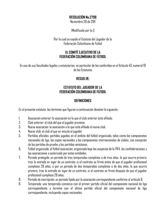 RESOLUCIÓN No.2798
Noviembre 28 de 2011
(Modificado por la |)
Por la cual se expide el Estatuto del Jugador de la
Federación Colombiana de Fútbol
EL COMITÉ EJECUTIVO DE LA
FEDERACIÓN COLOMBIANA DE FÚTBOL
En uso de sus facultades legales y estatutarias, en particular de las conferidas en el Artículo 43, numeral 19
de los Estatutos
RESUELVE:
ESTATUTO DEL JUGADOR DE LA
FEDERACIÓN COLOMBIANA DE FÚTBOL
DEFINICIONES
En el presente estatuto, los términos que figuran a continuación denotan lo siguiente:
1.
2.
3.
4.
5.
6.
7.

8.
9.

Asociación anterior: la asociación en la que el club anterior está afiliado.
Club anterior: el club del que el jugador proviene.
Nueva asociación: la asociación a la que está afiliado el nuevo club.
Nuevo club: el club al que se vincula el jugador.
Partidos oficiales: partidos jugados en el ámbito del fútbol organizado, tales como los campeonatos
nacionales de liga, las copas nacionales y los campeonatos internacionales de clubes, con excepción
de los partidos de prueba y los partidos amistosos.
Fútbol organizado: el fútbol asociación, organizado bajo los auspicios de la FIFA, las confederaciones y
las asociaciones o autorizado por estas entidades.
Periodo protegido: un periodo de tres temporadas completas o de tres años, lo que ocurra primero,
tras la entrada en vigor de un contrato; si el contrato se firmó antes de que el jugador profesional
cumpliese 28 años, o por un periodo de dos temporadas completas o de dos años, lo que ocurra
primero, tras la entrada en vigor de un contrato, si el contrato se firmó después de que el jugador
profesional cumpliese 28 años.
Periodo de inscripción: un periodo fijado por la asociación correspondiente conforme al artículo 8.
Temporada: una temporada comienza con el primer partido oficial del campeonato nacional de liga
correspondiente y termina con el último partido oficial del campeonato nacional de liga
correspondiente, incluyendo copas nacionales.

 