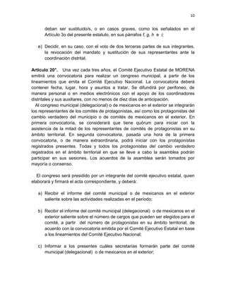 9

para otro cargo del mismo nivel después de un período de tres años, y sólo por
una ocasión más. No se permitirá la participación en dos cargos de dirección
ejecutiva de manera simultánea.
Artículo 11°. Los consejos estatales y nacional admitirán la reelección del 30 por
ciento de sus miembros de un período a otro. Las y los consejeros sólo podrán
reelegirse de manera sucesiva por una única ocasión. En adelante, para volver a
ser consejeras o consejeros deberán dejar pasar un período de tres años.

Artículo 12°. Quien aspire a competir por un cargo de elección municipal, estatal
o federal deberá separarse con la anticipación que señale la ley del cargo de
dirección ejecutiva que ostente en MORENA.
Artículo 13°. Si el origen de un cargo de legislador es la vía plurinominal, no
podrá postularse por la misma vía a ningún otro cargo de manera consecutiva.

CAPÍTULO CUARTO: Estructura organizativa

Artículo 14°. Para hacer posibles estos objetivos, MORENA se organizará sobre
la base de la siguiente estructura:
Las bases de la estructura organizativa de MORENA las constituirán los comités
de protagonistas de cada barrio, colonia, comunidad o pueblo, o en el exterior.
Podrán establecerse comités a partir del lugar de residencia de los protagonistas,
así como de acuerdo con sus afinidades, identidades (de género, culturales,
sociales, étnicas, etc.) o participación en actividades sectoriales (fábricas,
escuelas, ejidos, comunidades agrarias, centros laborales, culturales, deportivos,
socio-ambientales, juveniles, etc.);

 