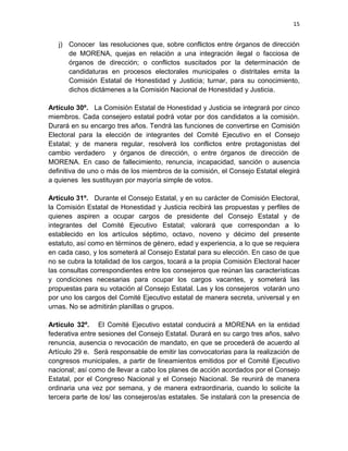 14

quince días; acordar con el comité municipal o de su ámbito territorial su plan de
actividades; con la Secretaría municipal, estatal y nacional que corresponda en lo
que se refiera a su actividad sectorial;

integrar la asamblea municipal

o del

ámbito territorial que les corresponda en el exterior e informar de sus actividades
en cada asamblea. Los representantes de los comités de protagonistas durarán en
su encargo tres años y podrán ser reelectos una sola vez en forma sucesiva.
Artículo 18°. La asamblea municipal o de mexicanos en el exterior en cada
ámbito territorial será convocada de manera ordinaria por el comité municipal cada
tres meses, y de manera extraordinaria, para tratar asuntos urgentes, cuando lo
soliciten el propio comité o la quinta parte de los protagonistas registrados en el
ámbito territorial. La convocatoria deberá contener fecha, lugar, hora y asuntos a
tratar. Se difundirá por perifoneo, de manera personal y en medios electrónicos
con el apoyo de los coordinadores distritales y sus auxiliares, con no menos de
tres días de anticipación.
En primera convocatoria, se considerará que la asamblea tiene

quórum para

iniciar con la asistencia de la mitad más uno de los representantes de comités de
protagonistas en su ámbito territorial. En segunda convocatoria, pasada una hora
de la primera convocatoria, o de manera extraordinaria, podrá iniciar con la
tercera parte de los representantes. Todas y todos los protagonistas del cambio
verdadero registrados en el ámbito territorial en que se lleve a cabo la asamblea
podrán participar en sus sesiones. Los acuerdos de la asamblea serán tomados
por mayoría o consenso.
Artículo 19°. La asamblea municipal o de mexicanos en el exterior de MORENA
deberá:

 