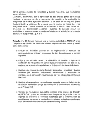 22

comunicará esta determinación a quien deba asumir su lugar en ese
órgano y en la coordinación distrital, e informará lo conducente a la
Presidencia del Consejo Nacional;
g. Representar al estado en el congreso nacional de MORENA;
h. Presentar las resoluciones adoptadas por el congreso estatal ante el

congreso nacional;
i.

Cumplir con las resoluciones del congreso nacional;

j.

Conocer las resoluciones que, sobre conflictos entre órganos de dirección
de MORENA, quejas con relación a una integración ilegal o facciosa de
órganos de dirección; o conflictos suscitados por la determinación de
candidaturas en procesos electorales municipales o distritales que emita la
Comisión Estatal de Honestidad y Justicia; turnar, para su conocimiento,
dichos dictámenes a la Comisión Nacional de Honestidad y Justicia.

k. Presentar, discutir y aprobar la Plataforma Electoral del partido en

cada uno de los procesos electorales en que MORENA participe en los
ámbitos estatal y municipal.
Artículo 30º. La Comisión Estatal de Honestidad y Justicia se integrará por cinco
miembros. Cada consejero estatal podrá votar por dos candidatos a la comisión.
Durará en su encargo tres años. Tendrá las funciones de convertirse en Comisión
Electoral para la elección de integrantes del Comité Ejecutivo en el Consejo
Estatal; y de manera regular, resolverá los conflictos entre protagonistas del
cambio verdadero

y órganos de dirección, o entre órganos de dirección de

MORENA. En caso de fallecimiento, renuncia, incapacidad, sanción o ausencia
definitiva de uno o más de los miembros de la comisión, el Consejo Estatal elegirá
a quienes les sustituyan por mayoría simple de votos.

 