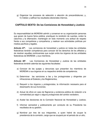 25

En los casos en que así lo determine la convocatoria correspondiente del
Comité Ejecutivo Nacional, en función al número de consejeros y
consejeras estatales, podrán agregarse:
g. Secretario/a de Jóvenes, quien se encargará de coordinar la actividad de

las y los jóvenes en los comités de protagonistas de MORENA en los
municipios; y convertirse en vínculo de las organizaciones juveniles con
MORENA a nivel nacional;
h. Secretario/a de Mujeres, quien será responsable de coordinar las

actividades de las mujeres en los comités de protagonistas de MORENA en
el estado, y promover su vínculo con MORENA a nivel nacional;

i.

Secretario/a de Asuntos Indígenas y Campesinos, quien se encargará de
promover la organización de los indígenas y campesinos de MORENA en el
estado, y constituir el vínculo con las organizaciones indígenas y
campesinas a nivel nacional;

j.

Secretario/a de Derechos Humanos y Sociales, quien será responsable de
promover actividades para el bienestar de la población y encargado de
acciones en defensa de los derechos humanos y sociales de los
integrantes de MORENA en el estado;

k. Secretario/a de Arte y Cultura, quien coordinará al sector de artistas y

trabajadores de la cultura de MORENA y se constituirá en vínculo
fundamental con intelectuales, trabajadores de la cultura, académicos y
artistas para promover el interés y la participación en nuestra organización,
así como organizar la realización de actividades culturales y la difusión del
proyecto cultural de MORENA en el estado;

 