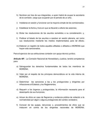 26

l.

Secretario/a de la Diversidad Sexual, quien será responsable de defender
los derechos de la comunidad lesbiana, gay, bisexual y transgénero en el
estado, así como de difundir la lucha de MORENA.

Artículo 33º. El número de integrantes del Comité Ejecutivo Estatal no podrá ser
superior al treinta por ciento de los y las consejeros estatales, lo que deberá ser
previsto en la convocatoria emitida por el Comité Ejecutivo Nacional de MORENA.
El Comité Ejecutivo Estatal podrá auxiliarse de un consejo consultivo integrado por
personas de probada honestidad y reputación reconocida en la cultura, las artes,
la ciencia y la vida pública. La función de los integrantes de este consejo
consultivo será apoyar con información y análisis el desempeño de las funciones
del comité, así como colaborar en la difusión de los objetivos y plan de acción de
MORENA en el estado.
Artículo 34º.

La autoridad superior de nuestra organización será el Congreso

Nacional. Se realizará de manera ordinaria cada tres años, al concluir los procesos
electorales federales, y de manera extraordinaria, cuando lo soliciten por escrito la
mayoría de los integrantes del Consejo Nacional, o la tercera parte de los consejos
estatales.
El Comité Ejecutivo Nacional será responsable de emitir la convocatoria con tres
meses de anticipación. Esta contendrá los períodos en que deberán realizarse los
congresos distritales y estatales, así como el número de representantes a ser
electos en cada uno de los primeros. Asimismo, incluirá el número de
representantes que serán electos por los comités de mexicanos en el exterior al
Congreso Nacional, y la fecha, hora y lugar en que tendrá verificativo éste último.
Los documentos que servirán de base a la discusión en los Congresos Distritales,
Estatales y Nacional deberán hacerse públicos con cuando menos dos meses de

 