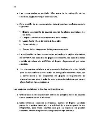 36

a. Las convocatorias se emitirán

días antes de la celebración de las

sesiones, según lo marque este Estatuto.

b. En la emisión de las convocatorias deberá precisarse mínimamente lo
siguiente:
1. Órgano convocante de acuerdo con las facultades previstas en el
Estatuto;
2. Carácter ordinario o extraordinario de la sesión;
3. Lugar, fecha y hora de inicio de la sesión;
4. Orden del día; y
5. Firmas de los integrantes del órgano convocante.

c. La publicación de las convocatorias se hará en la página electrónica
de MORENA, los estrados del órgano convocante, los estrados de los
comités ejecutivos de MORENA, el órgano Regeneración y/o redes
sociales.
d. Los documentos relativos a los asuntos incluidos en la orden del día

para su discusión en cada sesión, se entregarán de forma anexa con
la convocatoria a los integrantes del órgano correspondiente de
manera impresa y/o a través de los correos electrónicos que para el
efecto faciliten los convocados.

Las sesiones podrán ser ordinarias o extraordinarias.
a. Ordinarias: sesiones que deben celebrarse periódicamente de acuerdo
con lo establecido en el Estatuto.
b. Extraordinarias: sesiones convocadas cuando el órgano facultado
para ello lo estime necesario o a solicitud de la tercera parte de sus
integrantes, para tratar asuntos que por su urgencia no puedan
esperar a ser desahogados en la siguiente sesión ordinaria.

 