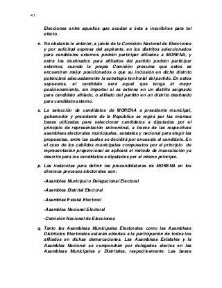 41

Elecciones entre aquellas que acudan a ésta a inscribirse para tal
efecto.
n. No obstante lo anterior, a juicio de la Comisión Nacional de Elecciones
y por solicitud expresa del aspirante, en los distritos seleccionados
para candidatos externos podrán participar afiliados a MORENA, y
entre los destinados para afiliados del partido podrán participar
externos, cuando la propia Comisión presuma que estos se
encuentran mejor posicionados o que su inclusión en dicho distrito
potenciará adecuadamente la estrategia territorial del partido. En estos
supuestos, el candidato será aquel que tenga el mejor
posicionamiento, sin importar si es externo en un distrito asignado
para candidato afiliado, o afiliado del partido en un distrito destinado
para candidato externo.
o. La selección de candidatos de MORENA a presidente municipal,
gobernador y presidente de la República se regirá por las mismas
bases utilizadas para seleccionar candidatos a diputados por el
principio de representación uninominal, a través de las respectivas
asambleas electorales municipales, estatales y nacional para elegir las
propuestas, entre las cuales se decidirá por encuesta al candidato. En
el caso de los cabildos municipales compuestos por el principio de
representación proporcional se aplicará el método de insaculación ya
descrito para los candidatos a diputados por el mismo principio.
p. Las instancias para definir las precandidaturas de MORENA en los
diversos procesos electorales son:
-Asamblea Municipal o Delegacional Electoral
-Asamblea Distrital Electoral
-Asamblea Estatal Electoral
-Asamblea Nacional Electoral
-Comisión Nacional de Elecciones
q. Tanto las Asambleas Municipales Electorales como las Asambleas
Distritales Electorales estarán abiertas a la participación de todos los
afiliados en dichas demarcaciones. Las Asambleas Estatales y la
Asamblea Nacional se compondrán por delegados electos en las
Asambleas Municipales y Distritales, respectivamente. Las bases

 