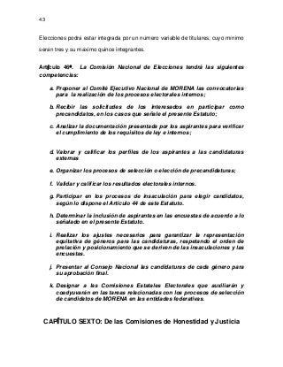 43

Elecciones podrá estar integrada por un número variable de titulares, cuyo mínimo
serán tres y su máximo quince integrantes.
Artículo 46º. La Comisión Nacional de Elecciones tendrá las siguientes
competencias:
a. Proponer al Comité Ejecutivo Nacional de MORENA las convocatorias
para la realización de los procesos electorales internos;
b. Recibir las solicitudes de los interesados en participar como
precandidatos, en los casos que señale el presente Estatuto;
c. Analizar la documentación presentada por los aspirantes para verificar
el cumplimiento de los requisitos de ley e internos;

d. Valorar y calificar los perfiles de los aspirantes a las candidaturas
externas
e. Organizar los procesos de selección o elección de precandidaturas;
f. Validar y calificar los resultados electorales internos.
g. Participar en los procesos de insaculación para elegir candidatos,
según lo dispone el Artículo 44 de este Estatuto.
h. Determinar la inclusión de aspirantes en las encuestas de acuerdo a lo
señalado en el presente Estatuto.
i. Realizar los ajustes necesarios para garantizar la representación
equitativa de géneros para las candidaturas, respetando el orden de
prelación y posicionamiento que se deriven de las insaculaciones y las
encuestas.
j. Presentar al Consejo Nacional las candidaturas de cada género para
su aprobación final.
k. Designar a las Comisiones Estatales Electorales que auxiliarán y
coadyuvarán en las tareas relacionadas con los procesos de selección
de candidatos de MORENA en las entidades federativas.

CAPÍTULO SEXTO: De las Comisiones de Honestidad y Justicia

 