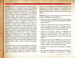 Estatuto de MORENA

Artículo 21°. El número de integrantes del comité municipal o
de mexicanos en el exterior en cada ámbito territorial
dependerá del número de afiliadas o afiliados registrados, de
acuerdo con la convocatoria, debiendo ser de no menos de
cinco personas. Contará, en el primer caso, con presidente,
quien conducirá los trabajos de MORENA en el municipio;
secretario general, quien elaborará las convocatorias a
asamblea municipal, elaborará las actas de las asambleas, y
conducirá a MORENA en ausencia del presidente; secretario
de organización, quien se encargará de registrar a los
protagonistas del cambio verdadero en el municipio, e
informará al Comité Ejecutivo Estatal; tesorero, quien se
encargará de procurar recursos y rendir cuentas sobre su uso
a la asamblea municipal y al Comité Ejecutivo Estatal;
secretario de formación y capacitación política, quien deberá
llevar a cabo actividades de preparación política y electoral. El
comité durará en su encargo tres años. Sus integrantes
podrán ser sustituidos, en caso de renuncia, revocación,
inhabilitación o fallecimiento, en una asamblea municipal
ordinaria, con el voto de la mitad más uno de los asistentes en
primera convocatoria, o las dos terceras partes, en segunda
convocatoria, de acuerdo con las normas establecidas en los
artículos séptimo, octavo, noveno y décimo del presente
estatuto.
Artículo 22º. Cada uno de los participantes en el congreso
municipal o de mexicanos en el exterior podrá votar hasta por
2 integrantes del total de los cargos que correspondan al
comité municipal. En la votación no se admitirán planillas o
grupos, y se elegirá de manera libre, secreta y en urnas.

Página 11 de 35

Todos las y los integrantes de los comités municipales o de
mexicanos en el exterior deberán ser residentes en ese
ámbito territorial. El comité municipal o de mexicanos en el
exterior será presidido por la persona que obtenga la mayor
votación.
Artículo 23º. Cada comité municipal o de mexicanos en el
exterior de MORENA será responsable de:
a. Integrar el padrón de protagonistas del cambio verdadero
en su ámbito territorial e informar trimestralmente al Comité
Ejecutivo Estatal;
b. Convocar, cuando menos una vez cada tres meses, a
sesión de asamblea municipal o de mexicanos en el
exterior, presidirla e informar de sus actividades, conforme
lo indican los Artículos 18º y 19º del presente Estatuto;
c. Informar de la renuncia, ausencia o inhabilitación de
alguno/a de los integrantes del comité, y proceder a su
sustitución mediante elección, de acuerdo con los
procedimientos establecidos en el Artículo 21º del presente
Estatuto;
d. Coordinar las actividades de MORENA en el municipio o en
el ámbito en que resida el comité de mexicanos en el
exterior y cumplir con las resoluciones de los congresos
nacional y estatal en los períodos inter congresos;
e. Coadyuvar en la difusión de la convocatoria al congreso
municipal;
f. En el caso de los comités de mexicanos en el exterior, la
Secretaría de Mexicanos en el Exterior y Política
Actualizado al 26 de Enero del 2014.

 