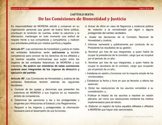 Estatuto de MORENA

Página 28 de 35

CAPÍTULO SEXTO:

De las Comisiones de Honestidad y Justicia
Es responsabilidad de MORENA admitir y conservar en su
organización personas que gocen de buena fama pública;
practiquen la rendición de cuentas, eviten la calumnia y la
difamación; mantengan en todo momento una actitud de
respeto frente a sus compañeras y compañeros; y realicen
sus actividades políticas por medios pacíficos y legales.
Artículo 47º. Las comisiones de honestidad y justicia en todas
las entidades federativas serán autónomas y tendrán
competencia para conocer de los derechos de los afiliados y
de resolver aquellas controversias que surjan entre los
órganos de las entidades federativas de MORENA y sus
miembros. No podrán ser miembros de estas comisiones
quienes sean integrantes de los órganos de dirección y
ejecución del partido.
Artículo 48º. Las Comisiones de Honestidad y Justicia de las
entidades federativas tendrán además las siguientes
facultades:
a. Conocer de las quejas y denuncias que presenten los
miembros de MORENA o sus órganos en su respectivo
ámbito de competencia;
b. Determinar las sanciones a las y los protagonistas y
dirigentes por infracciones al Estatuto y los Reglamentos;
c. Requerir a los órganos y protagonistas, la información
necesaria para el desempeño de sus funciones;

d. Actuar de oficio en caso de flagrancia y evidencia pública
de violación a la normatividad por algún o alguna
protagonista del cambio verdadero.
e. Acatar las decisiones de la Comisión Nacional de
Honestidad y Justicia;
f. Informar semestral y públicamente por conducto de su
Presidente los resultados de su gestión;
g. Nombrar por tres de sus integrantes, a quien habrá de
ocupar la presidencia de la comisión, cargo que se ocupará
por el periodo de un año;
h. Nombrar por tres de sus integrantes, a quien habrá de
ocupar la secretaría de la comisión, cargo que ocuparán
por el periodo de un año;
i. Instalarse en sesión y funcionar con la mayoría simple de los
comisionados;
j. Establecer la fecha y hora en que se llevarán a efecto las
sesiones;
k. Dictar las resoluciones de los asuntos sometidos a su
consideración; y,
l. Publicar el listado de los asuntos a resolver en sesión
plenaria, así como sus resoluciones mediante los medios
implementados para tal efecto;
m. Elaborar un registro de todos aquellos afiliadas o afiliados
a MORENA que hayan sido sancionados.
Actualizado al 26 de Enero del 2014.

 