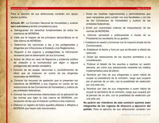 Estatuto de MORENA

Para el ejercicio de sus atribuciones contarán con apoyo
técnico jurídico.
Artículo 49º. La Comisión Nacional de Honestidad y Justicia
será autónoma y tendrá competencia para:
a. Salvaguardar los derechos fundamentales de todos los
miembros de MORENA;
b. Velar por el respeto de los principios democráticos en la
vida interna de MORENA;
c. Determinar las sanciones a las y los protagonistas y
dirigentes por infracciones al Estatuto y los Reglamentos;
d. Requerir a los órganos y protagonistas, la información
necesaria para el desempeño de sus funciones;
e. Actuar de oficio en caso de flagrancia y evidencia pública
de violación a la normatividad por algún o alguna
protagonista del cambio verdadero;
f. Conocer de las quejas, denuncias o, procedimientos de
oficio que se instauren en contra de los dirigentes
nacionales de MORENA;
g. Conocer los recursos de apelación que le presenten los
miembros de MORENA o sus órganos en contra de las
resoluciones de las Comisiones de Honestidad y Justicia de
las entidades federativas;
h. Conocer las controversias relacionadas con la aplicación de
las normas que rigen la vida interna de MORENA, con
excepción de las que el Estatuto confiera a otra instancia;
n. Elaborar un registro de todos aquellos afiliadas o afiliados a
MORENA que hayan sido sancionados;

Página 29 de 35

i. Dictar las medidas reglamentarias y administrativas que
sean necesarias para cumplir con sus facultades y con las
de las Comisiones de Honestidad y Justicia de las
entidades federativas;
j. Emitir por unanimidad criterios de interpretación de las
normas de MORENA;
k. Informar semestral y públicamente a través de su
Presidente los resultados de su gestión;
l. Instalarse en sesión y funcionar con la mayoría simple de los
Comisionados;
m. Establecer la fecha y hora en que se llevarán a efecto las
sesiones;
n. Dictar las resoluciones de los asuntos sometidos a su
consideración;
o. Publicar el listado de los asuntos a resolver en sesión
plenaria, así como sus resoluciones mediante los medios
implementados para tal efecto;
p. Nombrar por tres de sus integrantes a quien habrá de
ocupar la presidencia de la comisión, cargo que ocupará
por el período de un año, con la posibilidad de reelección
por una sola vez;
q. Nombrar por tres de sus integrantes a quien habrá de
ocupar la secretaría de la comisión, cargo que ocupará por
el período de un año, con la posibilidad de reelección por
una sola vez.
No podrán ser miembros de esta comisión quienes sean
integrantes de los órganos de dirección y ejecución del
partido. Para el ejercicio de sus atribuciones contarán con
Actualizado al 26 de Enero del 2014.

 