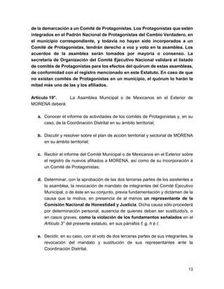 de la demarcación a un Comité de Protagonistas. Los Protagonistas que estén 
integrados en el Padrón Nacional de Protagonistas del Cambio Verdadero, en 
el municipio correspondiente, y todavía no hayan sido incorporados a un 
Comité de Protagonistas, tendrán derecho a voz y voto en la asamblea. Los 
acuerdos de la asamblea serán tomados por mayoría o consenso. La 
secretaría de Organización del Comité Ejecutivo Nacional validará el listado 
de comités de Protagonistas para los efectos del quórum de estas asambleas, 
de conformidad con el registro mencionado en este Estatuto. En caso de que 
no existan comités de Protagonistas en un municipio, el quórum lo harán la 
mitad más uno de las y los afiliados. 
Artículo 19°. La Asamblea Municipal o de Mexicanos en el Exterior de 
MORENA deberá: 
a. Conocer el informe de actividades de los comités de Protagonistas y, en su 
caso, de la Coordinación Distrital en su ámbito territorial; 
b. Discutir y resolver sobre el plan de acción territorial y sectorial de MORENA 
en su ámbito territorial; 
c. Recibir el informe del Comité Municipal o de Mexicanos en el Exterior sobre 
el registro de nuevos afiliados a MORENA, así como de su incorporación a 
un Comité de Protagonistas; 
d. Determinar, con la aprobación de las dos terceras partes de los asistentes a 
la asamblea, la revocación de mandato de integrantes del Comité Ejecutivo 
Municipal, o de éste en su conjunto, previa fundamentación y dictamen de la 
causa que la motiva, en presencia de al menos un representante de la 
Comisión Nacional de Honestidad y Justicia. Dicha causa sólo procederá 
por determinación personal, ausencia de quienes deban ser sustituido/s, o 
en casos graves, como la violación de los fundamentos señalados en el 
Artículo 3° del presente estatuto, en sus párrafos f, g, h é i; 
e. Decidir, en su caso, con el voto de dos terceras partes de sus integrantes, la 
revocación del mandato y sustitución de sus representantes ante la 
Coordinación Distrital. 
13 
 
