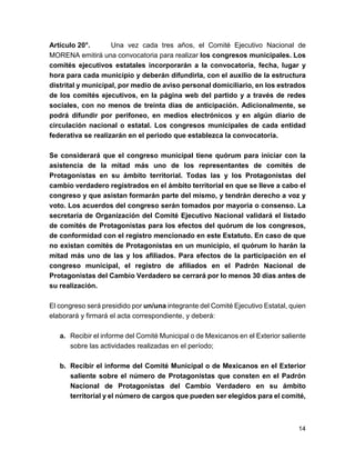 Artículo 20°. Una vez cada tres años, el Comité Ejecutivo Nacional de 
MORENA emitirá una convocatoria para realizar los congresos municipales. Los 
comités ejecutivos estatales incorporarán a la convocatoria, fecha, lugar y 
hora para cada municipio y deberán difundirla, con el auxilio de la estructura 
distrital y municipal, por medio de aviso personal domiciliario, en los estrados 
de los comités ejecutivos, en la página web del partido y a través de redes 
sociales, con no menos de treinta días de anticipación. Adicionalmente, se 
podrá difundir por perifoneo, en medios electrónicos y en algún diario de 
circulación nacional o estatal. Los congresos municipales de cada entidad 
federativa se realizarán en el periodo que establezca la convocatoria. 
Se considerará que el congreso municipal tiene quórum para iniciar con la 
asistencia de la mitad más uno de los representantes de comités de 
Protagonistas en su ámbito territorial. Todas las y los Protagonistas del 
cambio verdadero registrados en el ámbito territorial en que se lleve a cabo el 
congreso y que asistan formarán parte del mismo, y tendrán derecho a voz y 
voto. Los acuerdos del congreso serán tomados por mayoría o consenso. La 
secretaría de Organización del Comité Ejecutivo Nacional validará el listado 
de comités de Protagonistas para los efectos del quórum de los congresos, 
de conformidad con el registro mencionado en este Estatuto. En caso de que 
no existan comités de Protagonistas en un municipio, el quórum lo harán la 
mitad más uno de las y los afiliados. Para efectos de la participación en el 
congreso municipal, el registro de afiliados en el Padrón Nacional de 
Protagonistas del Cambio Verdadero se cerrará por lo menos 30 días antes de 
su realización. 
El congreso será presidido por un/una integrante del Comité Ejecutivo Estatal, quien 
elaborará y firmará el acta correspondiente, y deberá: 
a. Recibir el informe del Comité Municipal o de Mexicanos en el Exterior saliente 
sobre las actividades realizadas en el período; 
b. Recibir el informe del Comité Municipal o de Mexicanos en el Exterior 
saliente sobre el número de Protagonistas que consten en el Padrón 
Nacional de Protagonistas del Cambio Verdadero en su ámbito 
territorial y el número de cargos que pueden ser elegidos para el comité, 
14 
 