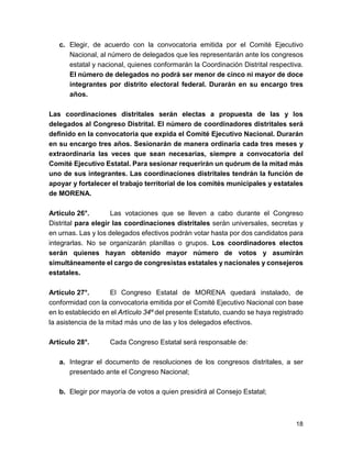c. Elegir, de acuerdo con la convocatoria emitida por el Comité Ejecutivo 
Nacional, al número de delegados que les representarán ante los congresos 
estatal y nacional, quienes conformarán la Coordinación Distrital respectiva. 
El número de delegados no podrá ser menor de cinco ni mayor de doce 
integrantes por distrito electoral federal. Durarán en su encargo tres 
años. 
Las coordinaciones distritales serán electas a propuesta de las y los 
delegados al Congreso Distrital. El número de coordinadores distritales será 
definido en la convocatoria que expida el Comité Ejecutivo Nacional. Durarán 
en su encargo tres años. Sesionarán de manera ordinaria cada tres meses y 
extraordinaria las veces que sean necesarias, siempre a convocatoria del 
Comité Ejecutivo Estatal. Para sesionar requerirán un quórum de la mitad más 
uno de sus integrantes. Las coordinaciones distritales tendrán la función de 
apoyar y fortalecer el trabajo territorial de los comités municipales y estatales 
de MORENA. 
Artículo 26°. Las votaciones que se lleven a cabo durante el Congreso 
Distrital para elegir las coordinaciones distritales serán universales, secretas y 
en urnas. Las y los delegados efectivos podrán votar hasta por dos candidatos para 
integrarlas. No se organizarán planillas o grupos. Los coordinadores electos 
serán quienes hayan obtenido mayor número de votos y asumirán 
simultáneamente el cargo de congresistas estatales y nacionales y consejeros 
estatales. 
Artículo 27°. El Congreso Estatal de MORENA quedará instalado, de 
conformidad con la convocatoria emitida por el Comité Ejecutivo Nacional con base 
en lo establecido en el Artículo 34º del presente Estatuto, cuando se haya registrado 
la asistencia de la mitad más uno de las y los delegados efectivos. 
Artículo 28°. Cada Congreso Estatal será responsable de: 
a. Integrar el documento de resoluciones de los congresos distritales, a ser 
presentado ante el Congreso Nacional; 
b. Elegir por mayoría de votos a quien presidirá al Consejo Estatal; 
18 
 