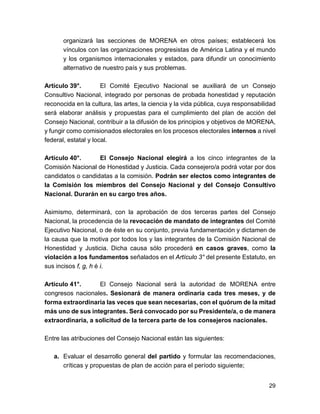 organizará las secciones de MORENA en otros países; establecerá los 
vínculos con las organizaciones progresistas de América Latina y el mundo 
y los organismos internacionales y estados, para difundir un conocimiento 
alternativo de nuestro país y sus problemas. 
Artículo 39°. El Comité Ejecutivo Nacional se auxiliará de un Consejo 
Consultivo Nacional, integrado por personas de probada honestidad y reputación 
reconocida en la cultura, las artes, la ciencia y la vida pública, cuya responsabilidad 
será elaborar análisis y propuestas para el cumplimiento del plan de acción del 
Consejo Nacional, contribuir a la difusión de los principios y objetivos de MORENA, 
y fungir como comisionados electorales en los procesos electorales internos a nivel 
federal, estatal y local. 
Artículo 40°. El Consejo Nacional elegirá a los cinco integrantes de la 
Comisión Nacional de Honestidad y Justicia. Cada consejero/a podrá votar por dos 
candidatos o candidatas a la comisión. Podrán ser electos como integrantes de 
la Comisión los miembros del Consejo Nacional y del Consejo Consultivo 
Nacional. Durarán en su cargo tres años. 
Asimismo, determinará, con la aprobación de dos terceras partes del Consejo 
Nacional, la procedencia de la revocación de mandato de integrantes del Comité 
Ejecutivo Nacional, o de éste en su conjunto, previa fundamentación y dictamen de 
la causa que la motiva por todos los y las integrantes de la Comisión Nacional de 
Honestidad y Justicia. Dicha causa sólo procederá en casos graves, como la 
violación a los fundamentos señalados en el Artículo 3° del presente Estatuto, en 
sus incisos f, g, h é i. 
Artículo 41°. El Consejo Nacional será la autoridad de MORENA entre 
congresos nacionales. Sesionará de manera ordinaria cada tres meses, y de 
forma extraordinaria las veces que sean necesarias, con el quórum de la mitad 
más uno de sus integrantes. Será convocado por su Presidente/a, o de manera 
extraordinaria, a solicitud de la tercera parte de los consejeros nacionales. 
Entre las atribuciones del Consejo Nacional están las siguientes: 
a. Evaluar el desarrollo general del partido y formular las recomendaciones, 
críticas y propuestas de plan de acción para el período siguiente; 
29 
 