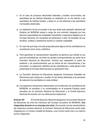 r. En el caso de procesos electorales federales y locales concurrentes, las 
asambleas de los distritos federales se realizarán en un día distinto a las 
asambleas de distritos locales, y éstas en un día diferente a las asambleas 
municipales electorales. 
s. La realización de las encuestas a las que alude este apartado electoral del 
Estatuto de MORENA estará a cargo de una comisión integrada por tres 
técnicos especialistas de inobjetable honestidad y trayectoria elegidos por el 
Consejo Nacional, sin necesidad de pertenecer a este. El resultado de sus 
sondeos, análisis y dictámenes tendrá un carácter inapelable. 
t. En caso de que haya una sola propuesta para alguna de las candidaturas se 
considerará como única y definitiva. 
u. Para garantizar la representación equitativa de géneros que señala la Ley 
para las candidaturas, se harán los ajustes correspondientes por parte de la 
Comisión Nacional de Elecciones, mismos que respetarán el orden de 
prelación y de posicionamiento que se derive de las insaculaciones y las 
encuestas. La asignación definitiva de las candidaturas a cada género será 
presentada al Consejo Nacional para su aprobación final. 
v. La Comisión Nacional de Elecciones designará Comisiones Estatales de 
Elecciones para coadyuvar y auxiliar en las tareas referentes a los procesos 
de selección de candidatos en cada entidad. 
w. Los aspectos y situaciones relacionados con la selección de candidaturas de 
MORENA no previstos o no contemplados en el presente Estatuto serán 
resueltos por la Comisión Nacional de Elecciones y el Comité Ejecutivo 
Nacional de acuerdo con sus atribuciones respectivas. 
Artículo 45°. El Comité Ejecutivo Nacional designará a la Comisión Nacional 
de Elecciones de entre los miembros del Consejo Consultivo de MORENA. Sus 
integrantes durarán en su encargo tres años. De acuerdo con las características 
del respectivo proceso electoral, la Comisión Nacional de Elecciones podrá estar 
integrada por un número variable de titulares, cuyo mínimo serán tres y su máximo 
quince integrantes. 
38 
 