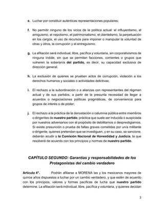 e. Luchar por constituir auténticas representaciones populares; 
f. No permitir ninguno de los vicios de la política actual: el influyentismo, el 
amiguismo, el nepotismo, el patrimonialismo, el clientelismo, la perpetuación 
en los cargos, el uso de recursos para imponer o manipular la voluntad de 
otras y otros, la corrupción y el entreguismo; 
g. La afiliación será individual, libre, pacífica y voluntaria, sin corporativismos de 
ninguna índole; sin que se permitan facciones, corrientes o grupos que 
vulneren la soberanía del partido, es decir, su capacidad exclusiva de 
dirección general; 
h. La exclusión de quienes se prueben actos de corrupción, violación a los 
derechos humanos y sociales o actividades delictivas; 
i. El rechazo a la subordinación o a alianzas con representantes del régimen 
actual y de sus partidos, a partir de la presunta necesidad de llegar a 
acuerdos o negociaciones políticas pragmáticas, de conveniencia para 
grupos de interés o de poder; 
j. El rechazo a la práctica de la denostación o calumnia pública entre miembros 
o dirigentes de nuestro partido, práctica que suele ser inducida o auspiciada 
por nuestros adversarios con el propósito de debilitarnos o desprestigiarnos. 
Si existe presunción o prueba de faltas graves cometidas por un/a militante 
o dirigente, quienes pretendan que se investiguen, y en su caso, se sancione, 
deberán acudir a la Comisión Nacional de Honestidad y Justicia, la que 
resolverá de acuerdo con los principios y normas de nuestro partido. 
CAPÍTULO SEGUNDO: Garantías y responsabilidades de los 
Protagonistas del cambio verdadero 
Artículo 4°. Podrán afiliarse a MORENA las y los mexicanos mayores de 
quince años dispuestos a luchar por un cambio verdadero, y que estén de acuerdo 
con los principios, valores y formas pacíficas de lucha que nuestro partido 
determine. La afiliación será individual, libre, pacífica y voluntaria, y quienes decidan 
3 
 