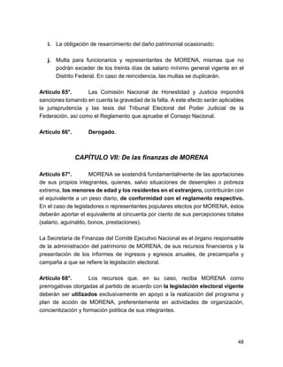 i. La obligación de resarcimiento del daño patrimonial ocasionado; 
j. Multa para funcionarios y representantes de MORENA, mismas que no 
podrán exceder de los treinta días de salario mínimo general vigente en el 
Distrito Federal. En caso de reincidencia, las multas se duplicarán. 
Artículo 65°. Las Comisión Nacional de Honestidad y Justicia impondrá 
sanciones tomando en cuenta la gravedad de la falta. A este efecto serán aplicables 
la jurisprudencia y las tesis del Tribunal Electoral del Poder Judicial de la 
Federación, así como el Reglamento que apruebe el Consejo Nacional. 
Artículo 66°. Derogado. 
CAPÍTULO VII: De las finanzas de MORENA 
Artículo 67°. MORENA se sostendrá fundamentalmente de las aportaciones 
de sus propios integrantes, quienes, salvo situaciones de desempleo o pobreza 
extrema, los menores de edad y los residentes en el extranjero, contribuirán con 
el equivalente a un peso diario, de conformidad con el reglamento respectivo. 
En el caso de legisladores o representantes populares electos por MORENA, éstos 
deberán aportar el equivalente al cincuenta por ciento de sus percepciones totales 
(salario, aguinaldo, bonos, prestaciones). 
La Secretaria de Finanzas del Comité Ejecutivo Nacional es el órgano responsable 
de la administración del patrimonio de MORENA, de sus recursos financieros y la 
presentación de los informes de ingresos y egresos anuales, de precampaña y 
campaña a que se refiere la legislación electoral. 
Artículo 68°. Los recursos que, en su caso, reciba MORENA como 
prerrogativas otorgadas al partido de acuerdo con la legislación electoral vigente 
deberán ser utilizados exclusivamente en apoyo a la realización del programa y 
plan de acción de MORENA, preferentemente en actividades de organización, 
concientización y formación política de sus integrantes. 
48 
 