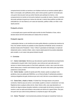 comparecimento de todos os membros e em hipótese nenhuma os membros estarão apto a
faltar a convocação, sem justificativa prévia, assim sendo quando a guild for convocada para
uma guerra deve-se parar tudo que estiver fazendo para participar da mesma, o não
comparecimento do membro em tal evento implicará na punição do mesmo. Quando o membro
não puder participar da guerra por motivos da vida real, o mesmo deve justificar sua falta com
antecedência a um dos líderes ou em casos de imprevisto, justificar a falta a um líder o mais
rápido possível.


Parágrafo primeiro


- a convocação para a guerra será feito após reunião do entre Presidente e Vices, onde a
decisão devera de forma democrática ser votada entre os mesmos.


Parágrafo segundo


- reclamações internas, ou de membros de outras guilds referente a condutas dos membros da
Fairy Tail, também deverão ser postadas na área especifica do RaidCall, sendo a tomada de
decisão tomada entre Presidente > Vices > Oficial. A gravidade da reclamação, ira repercutir
diretamente sobre o membro infrator, onde o mesmo estará passível de punições estipuladas
pelo conselho, ou em casos mais graves kickado da guild.


4 - Condutas


4.1 - Sobre Inatividade: Membros que não estiverem upando devidamente acompanhando
o desempenho da guild, terão o level marcado, caso continue sem upar pelo prazo de 1
semana no máximo devera postar no Chat Guild, explicando o motivo, caso o post não ocorra
dentro desse prazo o membro será kickado da guild, não sendo mais aceito quais argumentos
posteriores a esse período.
4.2 - Sobre Ajudas: o pedido de ajudas para DGs, bosses, quests ou qualquer outra
pendência, deve ser pedido pelo RAIDCALL ou no Chat da Guilda. É estritamente proibida à
cobrança obrigatória de ajuda, lembre-se que como você, todo tem os seus afazeres no jogo;


4.3 - Sobre Bots, cheats e Hacks: A Guilda Fairy Tail exige sempre uma postura
construtiva. Estamos aqui pra somar a comunidade, ajudá-la a crescer e amadurecer num todo.
Rejeitamos toda e qualquer prática de bot, cheat, Hacks e afins; caso seja descoberto um
membro em alguma dessas situações mediante a comprovação de tal iremos conversar com o
membro e caso se repita será kickado e denunciado aos Admins do Legend Online. Pois para
nós quem tem que cuidar de tais problemas é a empresa do jogo e não as guilds.


4.4 - Sobre "Panelas": é terminantemente proibida à formação de "panelinhas" dentro da
 