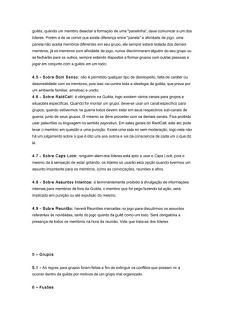 guilda, quando um membro detectar a formação de uma "panelinha", deve comunicar a um dos
líderes. Porém a de se convir que existe diferença entre "panela" e afinidade de jogo, uma
panela não aceita membros diferentes em seu grupo, ela sempre estará isolada dos demais
membros, já os membros com afinidade de jogo, nunca discriminaram alguém do seu grupo ou
se fecharão para os outros, sempre estando dispostos a formar grupos com outras pessoas e
jogar em conjunto com a guilda em um todo;


4.5 - Sobre Bom Senso: não é permitido qualquer tipo de desrespeito, falta de caráter ou
desonestidade com os membros, pois isso vai contra toda a ideologia da guilda, que preza por
um ambiente familiar, amistoso e unido;
4.6 - Sobre RaidCall: é obrigatório na Guilda, logo existem vários canais para grupos e
situações específicas. Quando for montar um grupo, deve-se usar um canal específico para
grupos, quando estivermos na guerra todos devem estar em seus respectivos sub-canais de
guerra, junto de seus grupos. O mesmo se deve proceder com os demais canais. Fica proibido
usar palavrões ou linguagem no sentido pejorativo. Em salas gerais do RaidCall, este ato pode
levar o membro em questão a uma punição. Existe uma sala no sem moderação, logo nela não
há um julgamento sobre o que é dito uns aos outros e vai da consciencia de cada um o que diz
lá.


4.7 - Sobre Caps Lock: ninguém além dos líderes está apto a usar o Caps Lock, pois o
mesmo da à sensação de estar gritando, os líderes só usarão esta opção quando tivermos um
assunto importante para os membros, como as convocações, reuniões e afins.


4.8 - Sobre Assuntos Internos: é terminantemente proibido à divulgação de informações
internas para membros de fora da Guilda, o membro que for pego fazendo tal ação, será
implicado em punição ou até expulsão do mesmo;


4.9 - Sobre Reunião: haverá Reuniões marcadas no jogo para discutirmos os assuntos
referentes às novidades, tanto do jogo quanto da guild como um todo. Será obrigatória a
presença de todos os membros na hora da reunião. Vide que trata-se dos líderes.




5 – Grupos


5.1 - As regras para grupos foram feitas a fim de extinguir os conflitos que possam vir a
ocorrer dentro da guilda por motivos de um grupo mal organizado.


6 – Fusões
 