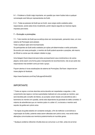 6-1 – Fortalecer a Guild é algo importante, em questão que visem fusões toda e qualquer
conversação será feita por representantes da Guild.


6 -2 – Todas as pessoas da Guild que se fundir, seus cargos serão avaliados pelos
responsáveis, sendo estes livres inicialmente, porém depois seguirão as mesmas regras
impostas para todos.


7 – Evolução e promoções


7-1 - Todo membro da Guild que se esforça deve ser recompensado, pensando nisso, um novo
sistema de Premiação será adotado.
Toda e qualquer ação será recompensada.
Os participantes da Guild serão avaliados por ações pré-determinadas e serão pontuados.
De acordo com essa pontuação, o membro da Guild poderá ascender a posições, até mesmo
de Oficial ou outras que não estejam citadas no jogo.


Uma listagem ficará disponível para todos acompanharem seus rendimentos e de outros
players, tendo assim uma forma justa e transparente de reconhecimento, não só por parte dos
responsáveis mas também como por todo o grupo.


Fiquem atentos à novas atualizações de sistema de Promoções. Ela ficará disponível em
nossa página do facebook.


https://www.facebook.com/FairyTailLegendOnlineS32




IMPORTANTE

* Todas as regras e normas descritas acima deverão ser respeitadas e seguidas, o não
cumprimento das regras e normas supracitadas implicará em uma punição ao membro, que
será decidida pelo conselho de líderes, as punições variam desde uma advertência até o
banimento do membro em questão, sendo esta dependente da gravidade do delito cometido. O
máximo de advertências que um membro pode vir a obter é 3, na terceira o membro será
expulso da guilda sem prévio aviso.


* As regras da guilda estarão em constante evolução, a fim de melhorar a convivência e
organização da Guilda, podendo estas serem alteradas sem prévio aviso, mas sendo estas
alterações comunicadas aos membros posteriormente em reuniões gerais.


* Qualquer problema referente à Guilda deve-se comunicar a um líder, antes de se tomar
 