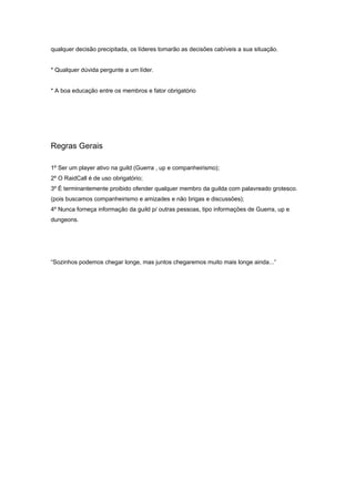 qualquer decisão precipitada, os líderes tomarão as decisões cabíveis a sua situação.


* Qualquer dúvida pergunte a um líder.


* A boa educação entre os membros e fator obrigatório




Regras Gerais

1º Ser um player ativo na guild (Guerra , up e companheirismo);
2º O RaidCall é de uso obrigatório;
3º É terminantemente proibido ofender qualquer membro da guilda com palavreado grotesco.
(pois buscamos companheirismo e amizades e não brigas e discussões);
4º Nunca forneça informação da guild p/ outras pessoas, tipo informações de Guerra, up e
dungeons.




“Sozinhos podemos chegar longe, mas juntos chegaremos muito mais longe ainda...”
 