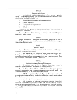 Artículo 9
Elementos de los crímenes
1. Los Elementos de los crímenes, que ayudarán a la Corte a interpretar y aplicar los
artículos 6, 7 y 8 del presente Estatuto, serán aprobados por una mayoría de dos tercios de los
miembros de la Asamblea de los Estados Partes.
2. Podrán proponer enmiendas a los Elementos de los crímenes:
a) Cualquier Estado Parte;
b) Los magistrados, por mayoría absoluta;
c) El Fiscal.
Las enmiendas serán aprobadas por una mayoría de dos tercios de los miembros de la
Asamblea de los Estados Partes.
3. Los Elementos de los crímenes y sus enmiendas serán compatibles con lo
dispuesto en el presente Estatuto.
Artículo 10
Nada de lo dispuesto en la presente parte se interpretará en el sentido de que limite o
menoscabe de alguna manera las normas existentes o en desarrollo del derecho internacional para
fines distintos del presente Estatuto.
Artículo 11
Competencia temporal
1. La Corte tendrá competencia únicamente respecto de crímenes cometidos después
de la entrada en vigor del presente Estatuto.
2. Si un Estado se hace Parte en el presente Estatuto después de su entrada en vigor,
la Corte podrá ejercer su competencia únicamente con respecto a los crímenes cometidos después
de la entrada en vigor del presente Estatuto respecto de ese Estado, a menos que éste haya hecho
una declaración de conformidad con el párrafo 3 del artículo 12.
Artículo 12
Condiciones previas para el ejercicio de la competencia
1. El Estado que pase a ser Parte en el presente Estatuto acepta por ello la
competencia de la Corte respecto de los crímenes a que se refiere el artículo 5.
2. En el caso de los apartados a) o c) del artículo 13, la Corte podrá ejercer su
competencia si uno o varios de los Estados siguientes son Partes en el presente Estatuto o han
aceptado la competencia de la Corte de conformidad con el párrafo 3:
a) El Estado en cuyo territorio haya tenido lugar la conducta de que se trate, o si el
crimen se hubiere cometido a bordo de un buque o de una aeronave, el Estado de matrícula del
buque o la aeronave;
b) El Estado del que sea nacional el acusado del crimen.
3. Si la aceptación de un Estado que no sea Parte en el presente Estatuto fuere
necesaria de conformidad con el párrafo 2, dicho Estado podrá, mediante declaración depositada
en poder del Secretario, consentir en que la Corte ejerza su competencia respecto del crimen de
que se trate. El Estado aceptante cooperará con la Corte sin demora ni excepción de conformidad
con la Parte IX.
10
 
