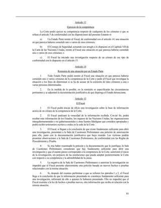 Artículo 13
Ejercicio de la competencia
La Corte podrá ejercer su competencia respecto de cualquiera de los crímenes a que se
refiere el artículo 5 de conformidad con las disposiciones del presente Estatuto si:
a) Un Estado Parte remite al Fiscal, de conformidad con el artículo 14, una situación
en que parezca haberse cometido uno o varios de esos crímenes;
b) El Consejo de Seguridad, actuando con arreglo a lo dispuesto en el Capítulo VII de
la Carta de las Naciones Unidas, remite al Fiscal una situación en que parezca haberse cometido
uno o varios de esos crímenes; o
c) El Fiscal ha iniciado una investigación respecto de un crimen de ese tipo de
conformidad con lo dispuesto en el artículo 15.
Artículo 14
Remisión de una situación por un Estado Parte
1. Todo Estado Parte podrá remitir al Fiscal una situación en que parezca haberse
cometido uno o varios crímenes de la competencia de la Corte y pedir al Fiscal que investigue la
situación a los fines de determinar si se ha de acusar de la comisión de tales crímenes a una o
varias personas determinadas.
2. En la medida de lo posible, en la remisión se especificarán las circunstancias
pertinentes y se adjuntará la documentación justificativa de que disponga el Estado denunciante.
Artículo 15
El Fiscal
1. El Fiscal podrá iniciar de oficio una investigación sobre la base de información
acerca de un crimen de la competencia de la Corte.
2. El Fiscal analizará la veracidad de la información recibida. Con tal fin, podrá
recabar más información de los Estados, los órganos de las Naciones Unidas, las organizaciones
intergubernamentales o no gubernamentales u otras fuentes fidedignas que considere apropiadas y
podrá recibir testimonios escritos u orales en la sede de la Corte.
3. El Fiscal, si llegare a la conclusión de que existe fundamento suficiente para abrir
una investigación, presentará a la Sala de Cuestiones Preliminares una petición de autorización
para ello, junto con la documentación justificativa que haya reunido. Las víctimas podrán
presentar observaciones a la Sala de Cuestiones Preliminares, de conformidad con las Reglas de
Procedimiento y Prueba.
4. Si, tras haber examinado la petición y la documentación que la justifique, la Sala
de Cuestiones Preliminares considerare que hay fundamento suficiente para abrir una
investigación y que el asunto parece corresponder a la competencia de la Corte, autorizará el inicio
de la investigación, sin perjuicio de las resoluciones que pueda adoptar posteriormente la Corte
con respecto a su competencia y la admisibilidad de la causa.
5. La negativa de la Sala de Cuestiones Preliminares a autorizar la investigación no
impedirá que el Fiscal presente ulteriormente otra petición basada en nuevos hechos o pruebas
relacionados con la misma situación.
6. Si, después del examen preliminar a que se refieren los párrafos 1 y 2, el Fiscal
llega a la conclusión de que la información presentada no constituye fundamento suficiente para
una investigación, informará de ello a quienes la hubieren presentado. Ello no impedirá que el
Fiscal examine a la luz de hechos o pruebas nuevos, otra información que reciba en relación con la
misma situación.
11
 