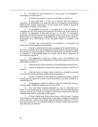 b) Un Estado que tenga jurisdicción en la causa porque está investigándola o
enjuiciándola o lo ha hecho antes; o
c) Un Estado cuya aceptación se requiera de conformidad con el artículo 12.
3. El Fiscal podrá pedir a la Corte que se pronuncie sobre una cuestión de
competencia o de admisibilidad. En las actuaciones relativas a la competencia o la admisibilidad,
podrán presentar asimismo observaciones a la Corte quienes hayan remitido la situación de
conformidad con el artículo 13 y las víctimas.
4. La admisibilidad de una causa o la competencia de la Corte sólo podrán ser
impugnadas una sola vez por cualquiera de las personas o los Estados a que se hace referencia en
el párrafo 2. La impugnación se hará antes del juicio o a su inicio. En circunstancias
excepcionales, la Corte podrá autorizar que la impugnación se haga más de una vez o en una fase
ulterior del juicio. Las impugnaciones a la admisibilidad de una causa hechas al inicio del juicio, o
posteriormente con la autorización de la Corte, sólo podrán fundarse en el párrafo 1 c) del
artículo 17.
5. El Estado a que se hace referencia en los apartados b) y c) del párrafo 2 del
presente artículo hará la impugnación lo antes posible.
6. Antes de la confirmación de los cargos, la impugnación de la admisibilidad de una
causa o de la competencia de la Corte será asignada a la Sala de Cuestiones Preliminares. Después
de confirmados los cargos, será asignada a la Sala de Primera Instancia. Las decisiones relativas a
la competencia o la admisibilidad podrán ser recurridas ante la Sala de Apelaciones de
conformidad con el artículo 82.
7. Si la impugnación es hecha por el Estado a que se hace referencia en los
apartados b) o c) del párrafo 2, el Fiscal suspenderá la investigación hasta que la Corte resuelva de
conformidad con el artículo 17.
8. Hasta antes de que la Corte se pronuncie, el Fiscal podrá pedirle autorización para:
a) Practicar las indagaciones necesarias de la índole mencionada en el párrafo 6 del
artículo 18;
b) Tomar declaración a un testigo o recibir su testimonio, o completar la recolección
y el examen de las pruebas que hubiere iniciado antes de la impugnación; y
c) Impedir, en cooperación con los Estados que corresponda, que eludan la acción de
la justicia personas respecto de las cuales el Fiscal haya pedido ya una orden de detención en
virtud del artículo 58.
9. La impugnación no afectará a la validez de ningún acto realizado por el Fiscal, ni
de ninguna orden o mandamiento dictado por la Corte, antes de ella.
10. Si la Corte hubiere declarado inadmisible una causa de conformidad con el
artículo 17, el Fiscal podrá pedir que se revise esa decisión cuando se haya cerciorado cabalmente
de que han aparecido nuevos hechos que invalidan los motivos por los cuales la causa había sido
considerada inadmisible de conformidad con dicho artículo.
11. El Fiscal, si habida cuenta de las cuestiones a que se refiere el artículo 17 suspende
una investigación, podrá pedir que el Estado de que se trate ponga a su disposición información
sobre las actuaciones. A petición de ese Estado, dicha información será confidencial. El Fiscal, si
decide posteriormente abrir una investigación, notificará su decisión al Estado cuyas actuaciones
hayan dado origen a la suspensión.
14
 