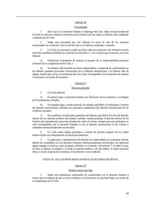 Artículo 20
Cosa juzgada
1. Salvo que en el presente Estatuto se disponga otra cosa, nadie será procesado por
la Corte en razón de conductas constitutivas de crímenes por los cuales ya hubiere sido condenado
o absuelto por la Corte.
2. Nadie será procesado por otro tribunal en razón de uno de los crímenes
mencionados en el artículo 5 por el cual la Corte ya le hubiere condenado o absuelto.
3. La Corte no procesará a nadie que haya sido procesado por otro tribunal en razón
de hechos también prohibidos en virtud de los artículos 6, 7 u 8 a menos que el proceso en el otro
tribunal:
a) Obedeciera al propósito de sustraer al acusado de su responsabilidad penal por
crímenes de la competencia de la Corte; o
b) No hubiere sido instruido en forma independiente o imparcial de conformidad con
las debidas garantías procesales reconocidas por el derecho internacional o lo hubiere sido de
alguna manera que, en las circunstancias del caso, fuere incompatible con la intención de someter
a la persona a la acción de la justicia.
Artículo 21
Derecho aplicable
1. La Corte aplicará:
a) En primer lugar, el presente Estatuto, los Elementos de los crímenes y sus Reglas
de Procedimiento y Prueba;
b) En segundo lugar, cuando proceda, los tratados aplicables, los principios y normas
del derecho internacional, incluidos los principios establecidos del derecho internacional de los
conflictos armados;
c) En su defecto, los principios generales del derecho que derive la Corte del derecho
interno de los sistemas jurídicos del mundo, incluido, cuando proceda, el derecho interno de los
Estados que normalmente ejercerían jurisdicción sobre el crimen, siempre que esos principios no
sean incompatibles con el presente Estatuto ni con el derecho internacional ni las normas y
estándares internacionalmente reconocidos.
2. La Corte podrá aplicar principios y normas de derecho respecto de los cuales
hubiere hecho una interpretación en decisiones anteriores.
3. La aplicación e interpretación del derecho de conformidad con el presente artículo
deberá ser compatible con los derechos humanos internacionalmente reconocidos, sin distinción
alguna basada en motivos como el género, definido en el párrafo 3 del artículo 7, la edad, la raza,
el color, el idioma, la religión o el credo, la opinión política o de otra índole, el origen nacional,
étnico o social, la posición económica, el nacimiento u otra condición.
PARTE III. DE LOS PRINCIPIOS GENERALES DE DERECHO PENAL
Artículo 22
Nullum crimen sine lege
1. Nadie será penalmente responsable de conformidad con el presente Estatuto a
menos que la conducta de que se trate constituya, en el momento en que tiene lugar, un crimen de
la competencia de la Corte.
15
 