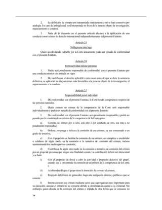 2. La definición de crimen será interpretada estrictamente y no se hará extensiva por
analogía. En caso de ambigüedad, será interpretada en favor de la persona objeto de investigación,
enjuiciamiento o condena.
3. Nada de lo dispuesto en el presente artículo afectará a la tipificación de una
conducta como crimen de derecho internacional independientemente del presente Estatuto.
Artículo 23
Nulla poena sine lege
Quien sea declarado culpable por la Corte únicamente podrá ser penado de conformidad
con el presente Estatuto.
Artículo 24
Irretroactividad ratione personae
1. Nadie será penalmente responsable de conformidad con el presente Estatuto por
una conducta anterior a su entrada en vigor.
2. De modificarse el derecho aplicable a una causa antes de que se dicte la sentencia
definitiva, se aplicarán las disposiciones más favorables a la persona objeto de la investigación, el
enjuiciamiento o la condena.
Artículo 25
Responsabilidad penal individual
1. De conformidad con el presente Estatuto, la Corte tendrá competencia respecto de
las personas naturales.
2. Quien cometa un crimen de la competencia de la Corte será responsable
individualmente y podrá ser penado de conformidad con el presente Estatuto.
3. De conformidad con el presente Estatuto, será penalmente responsable y podrá ser
penado por la comisión de un crimen de la competencia de la Corte quien:
a) Cometa ese crimen por sí solo, con otro o por conducto de otro, sea éste o no
penalmente responsable;
b) Ordene, proponga o induzca la comisión de ese crimen, ya sea consumado o en
grado de tentativa;
c) Con el propósito de facilitar la comisión de ese crimen, sea cómplice o encubridor
o colabore de algún modo en la comisión o la tentativa de comisión del crimen, incluso
suministrando los medios para su comisión;
d) Contribuya de algún otro modo en la comisión o tentativa de comisión del crimen
por un grupo de personas que tengan una finalidad común. La contribución deberá ser intencional
y se hará:
i) Con el propósito de llevar a cabo la actividad o propósito delictivo del grupo,
cuando una u otro entrañe la comisión de un crimen de la competencia de la Corte;
o
ii) A sabiendas de que el grupo tiene la intención de cometer el crimen;
e) Respecto del crimen de genocidio, haga una instigación directa y pública a que se
cometa;
f) Intente cometer ese crimen mediante actos que supongan un paso importante para
su ejecución, aunque el crimen no se consume debido a circunstancias ajenas a su voluntad. Sin
embargo, quien desista de la comisión del crimen o impida de otra forma que se consume no
16
 