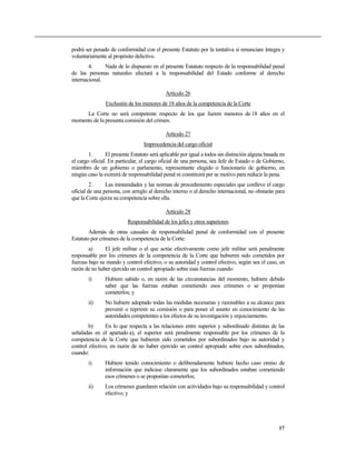 podrá ser penado de conformidad con el presente Estatuto por la tentativa si renunciare íntegra y
voluntariamente al propósito delictivo.
4. Nada de lo dispuesto en el presente Estatuto respecto de la responsabilidad penal
de las personas naturales afectará a la responsabilidad del Estado conforme al derecho
internacional.
Artículo 26
Exclusión de los menores de 18 años de la competencia de la Corte
La Corte no será competente respecto de los que fueren menores de 18 años en el
momento de la presunta comisión del crimen.
Artículo 27
Improcedencia del cargo oficial
1. El presente Estatuto será aplicable por igual a todos sin distinción alguna basada en
el cargo oficial. En particular, el cargo oficial de una persona, sea Jefe de Estado o de Gobierno,
miembro de un gobierno o parlamento, representante elegido o funcionario de gobierno, en
ningún caso la eximirá de responsabilidad penal ni constituirá per se motivo para reducir la pena.
2. Las inmunidades y las normas de procedimiento especiales que conlleve el cargo
oficial de una persona, con arreglo al derecho interno o al derecho internacional, no obstarán para
que la Corte ejerza su competencia sobre ella.
Artículo 28
Responsabilidad de los jefes y otros superiores
Además de otras causales de responsabilidad penal de conformidad con el presente
Estatuto por crímenes de la competencia de la Corte:
a) El jefe militar o el que actúe efectivamente como jefe militar será penalmente
responsable por los crímenes de la competencia de la Corte que hubieren sido cometidos por
fuerzas bajo su mando y control efectivo, o su autoridad y control efectivo, según sea el caso, en
razón de no haber ejercido un control apropiado sobre esas fuerzas cuando:
i) Hubiere sabido o, en razón de las circunstancias del momento, hubiere debido
saber que las fuerzas estaban cometiendo esos crímenes o se proponían
cometerlos; y
ii) No hubiere adoptado todas las medidas necesarias y razonables a su alcance para
prevenir o reprimir su comisión o para poner el asunto en conocimiento de las
autoridades competentes a los efectos de su investigación y enjuiciamiento.
b) En lo que respecta a las relaciones entre superior y subordinado distintas de las
señaladas en el apartado a), el superior será penalmente responsable por los crímenes de la
competencia de la Corte que hubieren sido cometidos por subordinados bajo su autoridad y
control efectivo, en razón de no haber ejercido un control apropiado sobre esos subordinados,
cuando:
i) Hubiere tenido conocimiento o deliberadamente hubiere hecho caso omiso de
información que indicase claramente que los subordinados estaban cometiendo
esos crímenes o se proponían cometerlos;
ii) Los crímenes guardaren relación con actividades bajo su responsabilidad y control
efectivo; y
17
 