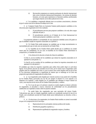 ii) Reconocida competencia en materias pertinentes de derecho internacional,
tales como el derecho internacional humanitario y las normas de derechos
humanos, así como gran experiencia en funciones jurídicas profesionales
que tengan relación con la labor judicial de la Corte;
c) Los candidatos a magistrado deberán tener un excelente conocimiento y dominio
de por lo menos uno de los idiomas de trabajo de la Corte.
4. a) Cualquier Estado Parte en el presente Estatuto podrá proponer candidatos en las
elecciones para magistrado de la Corte mediante:
i) El procedimiento previsto para proponer candidatos a los más altos cargos
judiciales del país; o
ii) El procedimiento previsto en el Estatuto de la Corte Internacional de
Justicia para proponer candidatos a esa Corte.
Las propuestas deberán ir acompañadas de una exposición detallada acerca del grado en
que el candidato cumple los requisitos enunciados en el párrafo 3;
b) Un Estado Parte podrá proponer un candidato que no tenga necesariamente su
nacionalidad, pero que en todo caso sea nacional de un Estado Parte;
c) La Asamblea de los Estados Partes podrá decidir que se establezca un comité
asesor para las candidaturas. En ese caso, la Asamblea de los Estados Partes determinará la
composición y el mandato del comité.
5. A los efectos de la elección se harán dos listas de candidatos:
La lista A, con los nombres de los candidatos que reúnan los requisitos enunciados en el
apartado b) i) del párrafo 3; y
La lista B, con los nombres de los candidatos que reúnan los requisitos enunciados en el
apartado b) ii) del párrafo 3.
El candidato que reúna los requisitos requeridos para ambas listas podrá elegir en cuál desea
figurar. En la primera elección de miembros de la Corte, por lo menos nueve magistrados serán
elegidos entre los candidatos de la lista A y por lo menos cinco serán elegidos entre los de la lista
B. Las elecciones subsiguientes se organizarán de manera que se mantenga en la Corte una
proporción equivalente de magistrados de ambas listas.
6. a) Los magistrados serán elegidos por votación secreta en una sesión de la Asamblea
de los Estados Partes convocada con ese fin con arreglo al artículo 112. Con sujeción a lo
dispuesto en el párrafo 7, serán elegidos los 18 candidatos que obtengan el mayor número de
votos y una mayoría de dos tercios de los Estados Partes presentes y votantes;
b) En el caso de que en la primera votación no resulte elegido un número suficiente
de magistrados, se procederá a nuevas votaciones de conformidad con los procedimientos
establecidos en el apartado a) hasta cubrir los puestos restantes.
7. No podrá haber dos magistrados que sean nacionales del mismo Estado.
Toda persona que, para ser elegida magistrado, pudiera ser considerada nacional de más de un
Estado, será considerada nacional del Estado donde ejerza habitualmente sus derechos civiles y
políticos.
8. a) Al seleccionar a los magistrados, los Estados Partes tendrán en cuenta la necesidad
de que en la composición de la Corte haya:
i) Representación de los principales sistemas jurídicos del mundo;
ii) Distribución geográfica equitativa; y
iii) Representación equilibrada de magistrados mujeres y hombres;
21
 