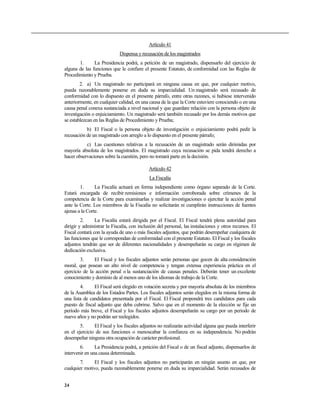 Artículo 41
Dispensa y recusación de los magistrados
1. La Presidencia podrá, a petición de un magistrado, dispensarlo del ejercicio de
alguna de las funciones que le confiere el presente Estatuto, de conformidad con las Reglas de
Procedimiento y Prueba.
2. a) Un magistrado no participará en ninguna causa en que, por cualquier motivo,
pueda razonablemente ponerse en duda su imparcialidad. Un magistrado será recusado de
conformidad con lo dispuesto en el presente párrafo, entre otras razones, si hubiese intervenido
anteriormente, en cualquier calidad, en una causa de la que la Corte estuviere conociendo o en una
causa penal conexa sustanciada a nivel nacional y que guardare relación con la persona objeto de
investigación o enjuiciamiento. Un magistrado será también recusado por los demás motivos que
se establezcan en las Reglas de Procedimiento y Prueba;
b) El Fiscal o la persona objeto de investigación o enjuiciamiento podrá pedir la
recusación de un magistrado con arreglo a lo dispuesto en el presente párrafo;
c) Las cuestiones relativas a la recusación de un magistrado serán dirimidas por
mayoría absoluta de los magistrados. El magistrado cuya recusación se pida tendrá derecho a
hacer observaciones sobre la cuestión, pero no tomará parte en la decisión.
Artículo 42
La Fiscalía
1. La Fiscalía actuará en forma independiente como órgano separado de la Corte.
Estará encargada de recibir remisiones e información corroborada sobre crímenes de la
competencia de la Corte para examinarlas y realizar investigaciones o ejercitar la acción penal
ante la Corte. Los miembros de la Fiscalía no solicitarán ni cumplirán instrucciones de fuentes
ajenas a la Corte.
2. La Fiscalía estará dirigida por el Fiscal. El Fiscal tendrá plena autoridad para
dirigir y administrar la Fiscalía, con inclusión del personal, las instalaciones y otros recursos. El
Fiscal contará con la ayuda de uno o más fiscales adjuntos, que podrán desempeñar cualquiera de
las funciones que le correspondan de conformidad con el presente Estatuto. El Fiscal y los fiscales
adjuntos tendrán que ser de diferentes nacionalidades y desempeñarán su cargo en régimen de
dedicación exclusiva.
3. El Fiscal y los fiscales adjuntos serán personas que gocen de alta consideración
moral, que posean un alto nivel de competencia y tengan extensa experiencia práctica en el
ejercicio de la acción penal o la sustanciación de causas penales. Deberán tener un excelente
conocimiento y dominio de al menos uno de los idiomas de trabajo de la Corte.
4. El Fiscal será elegido en votación secreta y por mayoría absoluta de los miembros
de la Asamblea de los Estados Partes. Los fiscales adjuntos serán elegidos en la misma forma de
una lista de candidatos presentada por el Fiscal. El Fiscal propondrá tres candidatos para cada
puesto de fiscal adjunto que deba cubrirse. Salvo que en el momento de la elección se fije un
período más breve, el Fiscal y los fiscales adjuntos desempeñarán su cargo por un período de
nueve años y no podrán ser reelegidos.
5. El Fiscal y los fiscales adjuntos no realizarán actividad alguna que pueda interferir
en el ejercicio de sus funciones o menoscabar la confianza en su independencia. No podrán
desempeñar ninguna otra ocupación de carácter profesional.
6. La Presidencia podrá, a petición del Fiscal o de un fiscal adjunto, dispensarlos de
intervenir en una causa determinada.
7. El Fiscal y los fiscales adjuntos no participarán en ningún asunto en que, por
cualquier motivo, pueda razonablemente ponerse en duda su imparcialidad. Serán recusados de
24
 