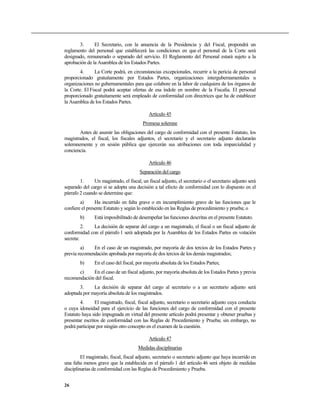 3. El Secretario, con la anuencia de la Presidencia y del Fiscal, propondrá un
reglamento del personal que establecerá las condiciones en que el personal de la Corte será
designado, remunerado o separado del servicio. El Reglamento del Personal estará sujeto a la
aprobación de la Asamblea de los Estados Partes.
4. La Corte podrá, en circunstancias excepcionales, recurrir a la pericia de personal
proporcionado gratuitamente por Estados Partes, organizaciones intergubernamentales u
organizaciones no gubernamentales para que colabore en la labor de cualquiera de los órganos de
la Corte. El Fiscal podrá aceptar ofertas de esa índole en nombre de la Fiscalía. El personal
proporcionado gratuitamente será empleado de conformidad con directrices que ha de establecer
la Asamblea de los Estados Partes.
Artículo 45
Promesa solemne
Antes de asumir las obligaciones del cargo de conformidad con el presente Estatuto, los
magistrados, el fiscal, los fiscales adjuntos, el secretario y el secretario adjunto declararán
solemnemente y en sesión pública que ejercerán sus atribuciones con toda imparcialidad y
conciencia.
Artículo 46
Separación del cargo
1. Un magistrado, el fiscal, un fiscal adjunto, el secretario o el secretario adjunto será
separado del cargo si se adopta una decisión a tal efecto de conformidad con lo dispuesto en el
párrafo 2 cuando se determine que:
a) Ha incurrido en falta grave o en incumplimiento grave de las funciones que le
confiere el presente Estatuto y según lo establecido en las Reglas de procedimiento y prueba; o
b) Está imposibilitado de desempeñar las funciones descritas en el presente Estatuto.
2. La decisión de separar del cargo a un magistrado, el fiscal o un fiscal adjunto de
conformidad con el párrafo 1 será adoptada por la Asamblea de los Estados Partes en votación
secreta:
a) En el caso de un magistrado, por mayoría de dos tercios de los Estados Partes y
previa recomendación aprobada por mayoría de dos tercios de los demás magistrados;
b) En el caso del fiscal, por mayoría absoluta de los Estados Partes;
c) En el caso de un fiscal adjunto, por mayoría absoluta de los Estados Partes y previa
recomendación del fiscal.
3. La decisión de separar del cargo al secretario o a un secretario adjunto será
adoptada por mayoría absoluta de los magistrados.
4. El magistrado, fiscal, fiscal adjunto, secretario o secretario adjunto cuya conducta
o cuya idoneidad para el ejercicio de las funciones del cargo de conformidad con el presente
Estatuto haya sido impugnada en virtud del presente artículo podrá presentar y obtener pruebas y
presentar escritos de conformidad con las Reglas de Procedimiento y Prueba; sin embargo, no
podrá participar por ningún otro concepto en el examen de la cuestión.
Artículo 47
Medidas disciplinarias
El magistrado, fiscal, fiscal adjunto, secretario o secretario adjunto que haya incurrido en
una falta menos grave que la establecida en el párrafo 1 del artículo 46 será objeto de medidas
disciplinarias de conformidad con las Reglas de Procedimiento y Prueba.
26
 