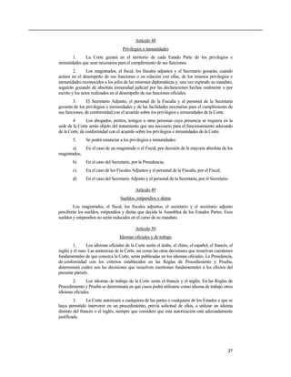 Artículo 48
Privilegios e inmunidades
1. La Corte gozará en el territorio de cada Estado Parte de los privilegios e
inmunidades que sean necesarios para el cumplimiento de sus funciones.
2. Los magistrados, el fiscal, los fiscales adjuntos y el Secretario gozarán, cuando
actúen en el desempeño de sus funciones o en relación con ellas, de los mismos privilegios e
inmunidades reconocidos a los jefes de las misiones diplomáticas y, una vez expirado su mandato,
seguirán gozando de absoluta inmunidad judicial por las declaraciones hechas oralmente o por
escrito y los actos realizados en el desempeño de sus funciones oficiales.
3. El Secretario Adjunto, el personal de la Fiscalía y el personal de la Secretaría
gozarán de los privilegios e inmunidades y de las facilidades necesarias para el cumplimiento de
sus funciones, de conformidad con el acuerdo sobre los privilegios e inmunidades de la Corte.
4. Los abogados, peritos, testigos u otras personas cuya presencia se requiera en la
sede de la Corte serán objeto del tratamiento que sea necesario para el funcionamiento adecuado
de la Corte, de conformidad con el acuerdo sobre los privilegios e inmunidades de la Corte.
5. Se podrá renunciar a los privilegios e inmunidades:
a) En el caso de un magistrado o el Fiscal, por decisión de la mayoría absoluta de los
magistrados;
b) En el caso del Secretario, por la Presidencia;
c) En el caso de los Fiscales Adjuntos y el personal de la Fiscalía, por el Fiscal;
d) En el caso del Secretario Adjunto y el personal de la Secretaría, por el Secretario.
Artículo 49
Sueldos, estipendios y dietas
Los magistrados, el fiscal, los fiscales adjuntos, el secretario y el secretario adjunto
percibirán los sueldos, estipendios y dietas que decida la Asamblea de los Estados Partes. Esos
sueldos y estipendios no serán reducidos en el curso de su mandato.
Artículo 50
Idiomas oficiales y de trabajo
1. Los idiomas oficiales de la Corte serán el árabe, el chino, el español, el francés, el
inglés y el ruso. Las sentencias de la Corte, así como las otras decisiones que resuelvan cuestiones
fundamentales de que conozca la Corte, serán publicadas en los idiomas oficiales. La Presidencia,
de conformidad con los criterios establecidos en las Reglas de Procedimiento y Prueba,
determinará cuáles son las decisiones que resuelven cuestiones fundamentales a los efectos del
presente párrafo.
2. Los idiomas de trabajo de la Corte serán el francés y el inglés. En las Reglas de
Procedimiento y Prueba se determinará en qué casos podrá utilizarse como idioma de trabajo otros
idiomas oficiales.
3. La Corte autorizará a cualquiera de las partes o cualquiera de los Estados a que se
haya permitido intervenir en un procedimiento, previa solicitud de ellos, a utilizar un idioma
distinto del francés o el inglés, siempre que considere que esta autorización está adecuadamente
justificada.
27
 